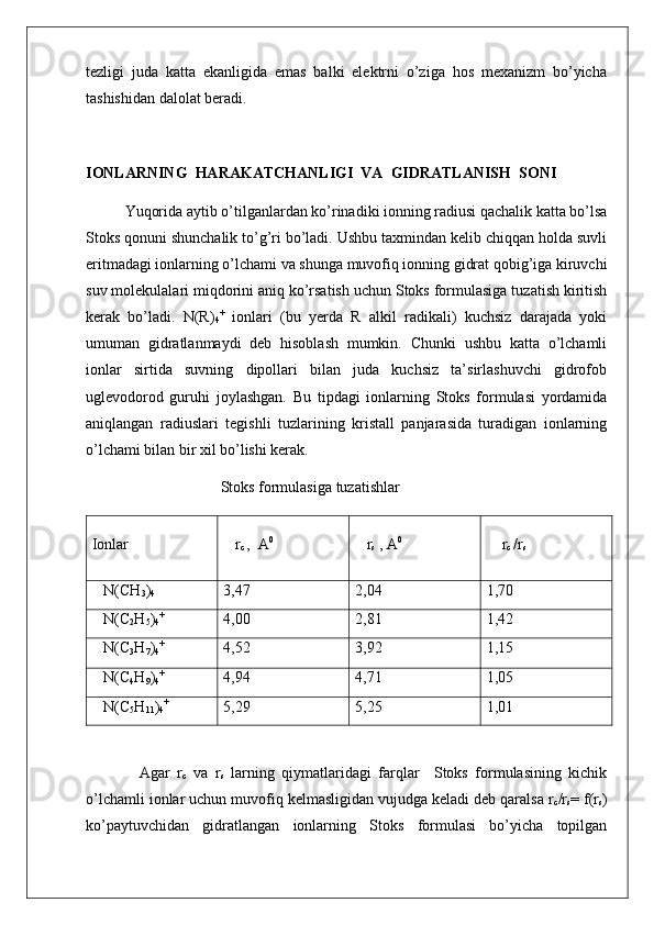tezligi   juda   katta   ekanligida   emas   balki   elektrni   o’ziga   hos   mexanizm   bo’yicha
tashishidan dalolat beradi. 
IONLARNING  HARAKATCHANLIGI  VA  GIDRATLANISH  SONI
Yuqorida aytib o’tilganlardan ko’rinadiki ionning radiusi qachalik katta bo’lsa
Stoks qonuni shunchalik to’g’ri bo’ladi. Ushbu taxmindan kelib chiqqan holda suvli
eritmadagi ionlarning o’lchami va shunga muvofiq ionning gidrat qobig’iga kiruvchi
suv molekulalari miqdorini aniq ko’rsatish uchun Stoks formulasiga tuzatish kiritish
kerak   bo’ladi.   N(R)
4 +
  ionlari   (bu   yerda   R   alkil   radikali)   kuchsiz   darajada   yoki
umuman   gidratlanmaydi   deb   hisoblash   mumkin.   Chunki   ushbu   katta   o’lchamli
ionlar   sirtida   suvning   dipollari   bilan   juda   kuchsiz   ta’sirlashuvchi   gidrofob
uglevodorod   guruhi   joylashgan.   Bu   tipdagi   ionlarning   Stoks   formulasi   yordamida
aniqlangan   radiuslari   tegishli   tuzlarining   kristall   panjarasida   turadigan   ionlarning
o’lchami bilan bir xil bo’lishi kerak.
                                   Stoks formulasiga tuzatishlar
Ionlar    r
c  ,  A 0
   r
s  , A 0
    r
c  /r
s
   N(CH
3 )
4 3,47 2,04 1,70
   N(C
2 H
5 )
4 +
4,00 2,81 1,42
   N(C
3 H
7 )
4 +
4,52 3,92 1,15
   N(C
4 H
9 )
4 +
4,94 4,71 1,05
   N(C
5 H
11 )
4 +
5,29 5,25 1,01
    Agar   r
c   va   r
s   larning   qiymatlaridagi   farqlar     Stoks   formulasining   kichik
o’lchamli ionlar uchun muvofiq kelmasligidan vujudga keladi deb qaralsa r
c /r
s = f(r
s )
ko’paytuvchidan   gidratlangan   ionlarning   Stoks   formulasi   bo’yicha   topilgan 