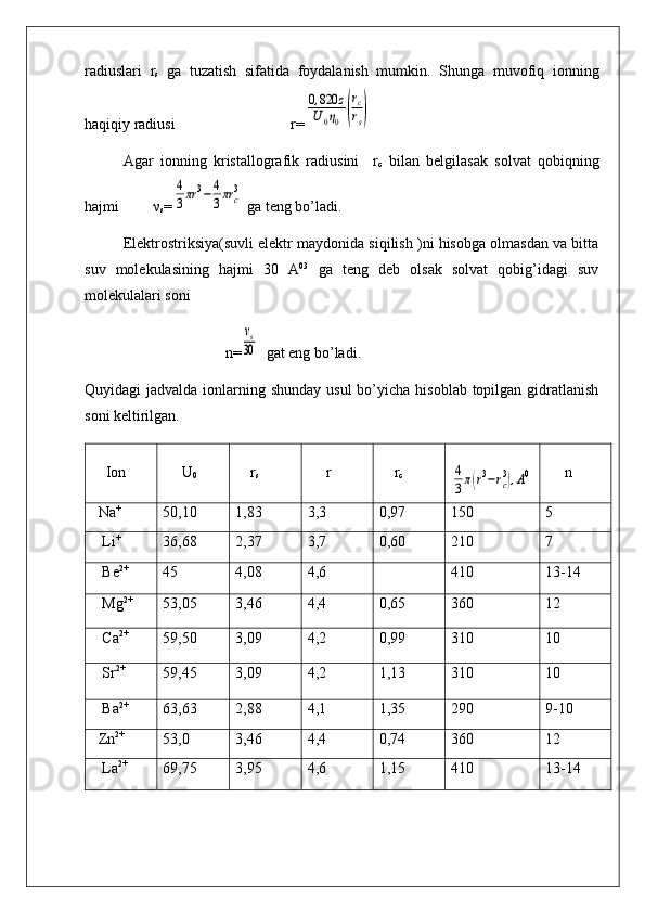 radiuslari   r
s   ga   tuzatish   sifatida   foydalanish   mumkin.   Shunga   muvofiq   ionning
haqiqiy radiusi                             r=0,820	z	
U0η0	(
rc
rs)
Agar   ionning   kristallografik   radiusini     r
c   bilan   belgilasak   solvat   qobiqning
hajmi         ν
s =	
4
3πr	3−	4
3πr	c
3  ga teng bo’ladi.
Elektrostriksiya(suvli elektr maydonida siqilish )ni hisobga olmasdan va bitta
suv   molekulasining   hajmi   30   A 03
  ga   teng   deb   olsak   solvat   qobig’idagi   suv
molekulalari soni 
                                     n=
vs
30   gat eng bo’ladi.
Quyidagi  jadvalda ionlarning shunday usul  bo’yicha  hisoblab topilgan gidratlanish
soni keltirilgan.
    Ion      U
0     r
s      r     r
c	
4
3π(r3−rc3),A0      n
  Na +
50,10 1,83 3,3 0,97 150 5
   Li +
36,68 2,37 3,7 0,60 210 7
   Be 2+
45 4,08 4,6 410 13-14
   Mg 2+
53,05 3,46 4,4 0,65 360 12
   Ca 2+
59,50 3,09 4,2 0,99 310 10
   Sr 2+
59,45 3,09 4,2 1,13 310 10
   Ba 2+
63,63 2,88 4,1 1,35 290 9-10
  Zn 2+
53,0 3,46 4,4 0,74 360 12
   La 2+
69,75 3,95 4,6 1,15 410 13-14 