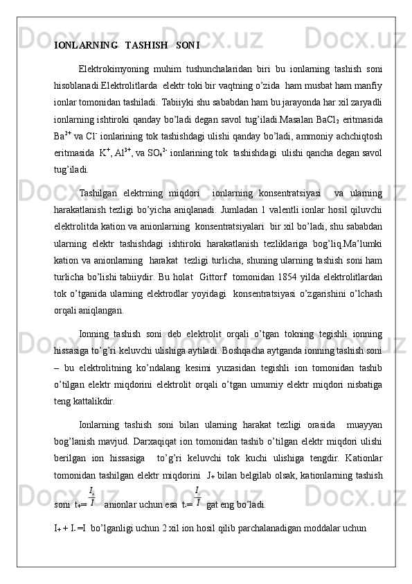 IONLARNING   TASHISH   SONI
Elektrokimyoning   muhim   tushunchalaridan   biri   bu   ionlarning   tashish   soni
hisoblanadi.Elektrolitlarda  elektr toki bir vaqtning o’zida  ham musbat ham manfiy
ionlar tomonidan tashiladi. Tabiiyki shu sababdan ham bu jarayonda har xil zaryadli
ionlarning ishtiroki qanday bo’ladi degan savol tug’iladi.Masalan  BaCl
2   eritmasida
Ba 2+
  va Cl -
  ionlarining tok tashishdagi ulishi qanday bo’ladi, ammoniy achchiqtosh
eritmasida  K +
, Al 3+
, va SO
4 2-
 ionlarining tok  tashishdagi  ulishi qancha degan savol
tug’iladi.
Tashilgan   elektrning   miqdori     ionlarning   konsentratsiyasi     va   ularning
harakatlanish   tezligi   bo’yicha   aniqlanadi.   Jumladan   1   valentli   ionlar   hosil   qiluvchi
elektrolitda kation va anionlarning   konsentratsiyalari   bir xil bo’ladi, shu sababdan
ularning   elektr   tashishdagi   ishtiroki   harakatlanish   tezliklariga   bog’liq.Ma’lumki
kation va anionlarning   harakat   tezligi turlicha, shuning ularning tashish soni ham
turlicha  bo’lishi  tabiiydir. Bu  holat    Gittorf    tomonidan  1854 yilda  elektrolitlardan
tok   o’tganida   ularning   elektrodlar   yoyidagi     konsentratsiyasi   o’zgarishini   o’lchash
orqali aniqlangan.
Ionning   tashish   soni   deb   elektrolit   orqali   o’tgan   tokning   tegishli   ionning
hissasiga to’g’ri keluvchi ulishiga aytiladi. Boshqacha aytganda ionning tashish soni
–   bu   elektrolitning   ko’ndalang   kesimi   yuzasidan   tegishli   ion   tomonidan   tashib
o’tilgan   elektr   miqdorini   elektrolit   orqali   o’tgan   umumiy   elektr   miqdori   nisbatiga
teng kattalikdir.
Ionlarning   tashish   soni   bilan   ularning   harakat   tezligi   orasida     muayyan
bog’lanish   mavjud.   Darxaqiqat   ion   tomonidan   tashib   o’tilgan   elektr   miqdori   ulishi
berilgan   ion   hissasiga     to’g’ri   keluvchi   tok   kuchi   ulishiga   tengdir.   Kationlar
tomonidan tashilgan elektr miqdorini   J
+   bilan belgilab olsak, kationlarning tashish
soni  t
+ =I+
I    anionlar uchun esa  t
- =	
I−
I  gat eng bo’ladi.
I
+  + I
-  =I  bo’lganligi uchun 2 xil ion hosil qilib parchalanadigan moddalar uchun  