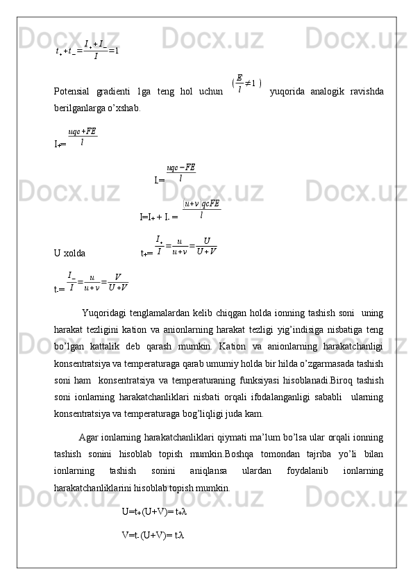 t++t−=	I++I−	
I	=1Potensial   gradienti   1ga   teng   hol   uchun  	
(E
l≠	1)   yuqorida   analogik   ravishda
berilganlarga o’xshab.
I
+ =	
uqc	+FE
l
                                         I
- =	
uqc	−FE
l
                                   I=I
+  + I
-  = 
(u+v)qcFE
l
U xolda                       t
+ =	
I+
I	=	u
u+v=	U
U	+V
t
- =	
I−
I	=	u
u+v=	V	
U	+V
  Yuqoridagi  tenglamalardan  kelib chiqgan holda ionning tashish  soni    uning
harakat   tezligini   kation   va   anionlarning   harakat   tezligi   yig’indisiga   nisbatiga   teng
bo’lgan   kattalik   deb   qarash   mumkin.   Kation   va   anionlarning   harakatchanligi
konsentratsiya va temperaturaga qarab umumiy holda bir hilda o’zgarmasada tashish
soni   ham     konsentratsiya   va   temperaturaning   funksiyasi   hisoblanadi.Biroq   tashish
soni   ionlarning   harakatchanliklari   nisbati   orqali   ifodalanganligi   sababli     ularning
konsentratsiya va temperaturaga bog’liqligi juda kam.
Agar ionlarning harakatchanliklari qiymati ma’lum bo’lsa ular orqali ionning
tashish   sonini   hisoblab   topish   mumkin.Boshqa   tomondan   tajriba   yo’li   bilan
ionlarning   tashish   sonini   aniqlansa   ulardan   foydalanib   ionlarning
harakatchanliklarini hisoblab topish mumkin.
                            U=t
+  (U+V)= t
+ λ
                            V=t
-  (U+V)= t
- λ 