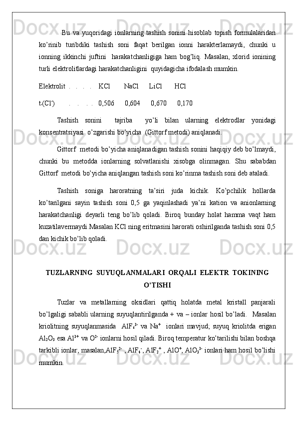 Bu   va   yuqoridagi   ionlarning   tashish   sonini   hisoblab   topish   formulalaridan
ko’rinib   turibdiki   tashish   soni   faqat   berilgan   ionni   harakterlamaydi,   chunki   u
ionning   ikkinchi   juftini     harakatchanligiga   ham   bog’liq.   Masalan,   xlorid   ionining
turli elektrolitlardagi harakatchanligini  quyidagicha ifodalash mumkin.
Elektrolit  .   .   .   .     KCl        NaCl      LiCl       HCl
t
- (Cl -
)        .    .    .  .   0,506      0,604      0,670      0,170
Tashish   sonini     tajriba     yo’li   bilan   ularning   elektrodlar   yonidagi
konsentratsiyasi  o’zgarishi bo’yicha  (Gittorf metodi) aniqlanadi.
Gittorf   metodi bo’yicha aniqlanadigan tashish sonini haqiqiy deb bo’lmaydi,
chunki   bu   metodda   ionlarning   solvatlanishi   xisobga   olinmagan.   Shu   sababdan
Gittorf  metodi bo’yicha aniqlangan tashish soni ko’rinma tashish soni deb ataladi. 
Tashish   soniga   haroratning   ta’siri   juda   kichik.   Ko’pchilik   hollarda
ko’tarilgani   sayin   tashish   soni   0,5   ga   yaqinlashadi   ya’ni   kation   va   anionlarning
harakatchanligi   deyarli   teng   bo’lib   qoladi.   Biroq   bunday   holat   hamma   vaqt   ham
kuzatilavermaydi.Masalan KCl ning eritmasini harorati oshirilganda tashish soni 0,5
dan kichik bo’lib qoladi.
TUZLARNING  SUYUQLANMALARI  ORQALI  ELEKTR  TOKINING
O’TISHI
Tuzlar   va   metallarning   oksidlari   qattiq   holatda   metal   kristall   panjarali
bo’lgaligi sababli ularning suyuqlantirilganda + va – ionlar hosil bo’ladi.    Masalan
kriolitning   suyuqlanmasida     AlF
6 3-
  va   Na +
    ionlari   mavjud;   suyuq   kriolitda   erigan
Al
2 O
3  esa Al 3+ 
 va O 2-
 ionlarni hosil qiladi. Biroq temperatur ko’tarilishi bilan boshqa
tarkibli ionlar, masalan,AlF
5 2-
 , AlF
4 -
, AlF
2 +
 , AlO +
, AlO
3 3-
 ionlari ham hosil bo’lishi
mumkin.