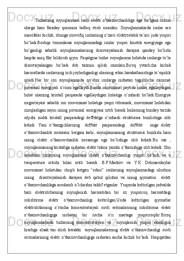 Tuzlarning   suyuqlanmasi   ionli   elektr   o’tkazuvchanlikga   ega   bo’lgani   uchun
ularga   ham   faraday   qonunini   tadbiq   etish   mumkin.   Suyuqlanmalarda   ionlar   aro
masofalar kichik, shunga muvofiq ionlarning o’zaro elektrostatik ta’siri juda yuqori
bo’ladi.Boshqa   tomonlama   suyuqlanmadagi   ionlar   yuqori   kinetik   energiyaga   ega
bo’ganligi   sababli   suyuqlanmalarning   dissotsiyalanish   darajasi   qanday   bo’lishi
haqida aniq fikr bildirish qiyin. Faqatgina tuzlar suyuqlanma holatida ionlarga to’la
dissotsiyalangan   bo’ladi   deb   taxmin   qilish   mumkin.Biroq   yetarlicha   kichik
haroratlarda ionlarning zich joylashganligi ularning erkin harakatlanishiga to’sqinlik
qiladi.Har   bir   ion   suyuqlanmada   qo’shni   ionlarga   nisbatan   tegishlicha   minimal
potensial energiyali o’rinni egallaydi.Bunda muvozanat paytida ionlar egallaydigan
holat   ularning   kristall   panjarada   egallaydigan   holatiga   o’xshash   bo’ladi.Energiya
migratsiyasi   sababli   ion   muvozanat   holatiga   yaqin   tebranadi,   muvozanat   holatidan
uzoqlashgan sayin uning potensial energiyasi ortib boradi.Ionlarning bunday tarzda
siljishi   xuddi   kristall   panjaradagi   deffektga   o’xshash   strukturasi   buzilishiga   olib
keladi.   Yani   o’tkazgichlarning     deffekt     panjarasidagi     deffekt       unga   elektr
o’tkazuvchanlik   xossasini   bergani   kabi,   suyuqlanmaning   strukturasi   buzilishi   ham
uning   elektr   o’tkazuvchanlik   xossasiga   ega   bo’lishiga   olib   keladi.Bu   esa   ,
suyuqlanmaning kristallga nisbatan elektr tokini yaxshi o’tkazishiga olib keladi. Shu
sababdan   tuzlarning   suyuqlanmasi   elektr   o’tkazuvchanligi   yuqori   bo’ladi   va   u
temperatura   ortishi   bilan   ortib   boradi.   B.F.Markov   va   Y.K   Delimarskiylar
muvozanat   holatidan   chiqib   ketgan   “erkin”   ionlarning   suyuqlanmadagi   ulushini
uning     dissotsiyalanish   darajasi   deb   qabul   qilishni   va   uning   qiymatini     elektr
o’tkazuvchanlikga asoslanib o’lchashni taklif etganlar. Yuqorida keltirilgan jadvalda
bazi   elektrolitlarning   suyuqlanish   haroratidan   bir   oz   yuqoriroq   haroratdagi
solishtirma   elektr   o’tkazuvchanligi   keltirilgan.Unda   keltirilgan   qiymatlar
elektrolitlarning   o’rtacha   konsentratsiyali   suvli   eritmalarining   solishtirma   elektr
o’tkazuvchanligiga   nisbatan   bir   necha   o’n   martaga   yuqoriroqdir.Biroq
suyuqlanmalarda   tuzlarning   konsentratsiyasi   va     suyuqlanish   yuqori   ekanligini
hisobga   olsak   tan   olish   kerakki     suyuqlanmalarning   elektr   o’tkazuvchanligi   suvli
eritmalarining elektr  o’tkazuvchanligiga  nisbatan ancha  kichik bo’ladi.  Haqiqatdan 