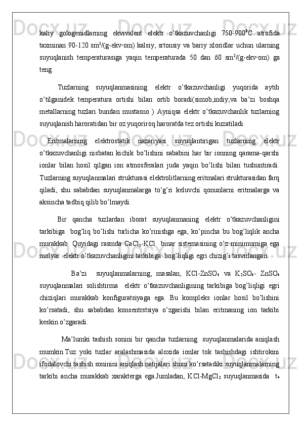 kaliy   gologenidlarning   ekvivalent   elektr   o’tkazuvchanligi   750-900 0
C   atrofida
taxminan 90-120 sm 2
/(g-ekv∙om) kalsiy, srtonsiy va bariy xloridlar uchun ularning
suyuqlanish   temperaturasiga   yaqin   temperaturada   50   dan   60   sm 2
/(g-ekv∙om)   ga
teng.
Tuzlarning   suyuqlanmasining   elektr   o’tkazuvchanligi   yuqorida   aytib
o’tilganidek   temperatura   ortishi   bilan   ortib   boradi(simob,indiy,va   ba’zi   boshqa
metallarning   tuzlari   bundan   mustasno   )   Ayniqsa   elektr   o’tkazuvchanlik   tuzlarning
suyuqlanish haroratidan bir oz yuqoriroq haroratda tez ortishi kuzatiladi.
  Eritmalarning   elektrostatik   nazariyasi   suyuqlantirigan   tuzlarning   elektr
o’tkazuvchanligi   nisbatan   kichik   bo’lishini   sababini   har   bir   ionning   qarama-qarshi
ionlar   bilan   hosil   qilgan   ion   atmosferalari   juda   yaqin   bo’lishi   bilan   tushuntiradi.
Tuzlarning suyuqlanmalari strukturasi elektrolitlarning eritmalari strukturasidan farq
qiladi,   shu   sababdan   suyuqlanmalarga   to’g’ri   keluvchi   qonunlarni   eritmalarga   va
aksincha tadbiq qilib bo’lmaydi.
Bir   qancha   tuzlardan   iborat   suyuqlanmaning   elektr   o’tkazuvchanligini
tarkibiga     bog’liq   bo’lishi   turlicha   ko’rinishga   ega,   ko’pincha   bu   bog’liqlik   ancha
murakkab.   Quyidagi   rasmda   CaCl
2 -KCl     binar   sistemasining   o’z   minimumiga   ega
molyar  elektr o’tkazuvchanligini tarkibiga  bog’liqligi egri chizig’i tasvirlangan.
              Ba’zi     suyuqlanmalarning,   masalan,   KCl-ZnSO
4   va   K
2 SO
4 -   ZnSO
4
suyuqlanmalari   solishtirma     elektr   o’tkazuvchanligining   tarkibiga   bog’liqligi   egri
chiziqlari   murakkab   konfiguratsiyaga   ega.   Bu   kompleks   ionlar   hosil   bo’lishini
ko’rsatadi,   shu   sababdan   konsentrstsiya   o’zgarishi   bilan   eritmaning   ion   tarkibi
keskin o’zgaradi.
                Ma’lumki   tashish   sonini   bir   qancha   tuzlarning     suyuqlanmalarida   aniqlash
mumkin.Tuz   yoki   tuzlar   aralashmasida   aloxida   ionlar   tok   tashishdagi   ishtirokini
ifodalovchi tashish soninini aniqlash natijalari shuni ko’rsatadiki suyuqlanmalarning
tarkibi   ancha   murakkab   xarakterga   ega.Jumladan,   KCl-MgCl
2   suyuqlanmasida     t
+