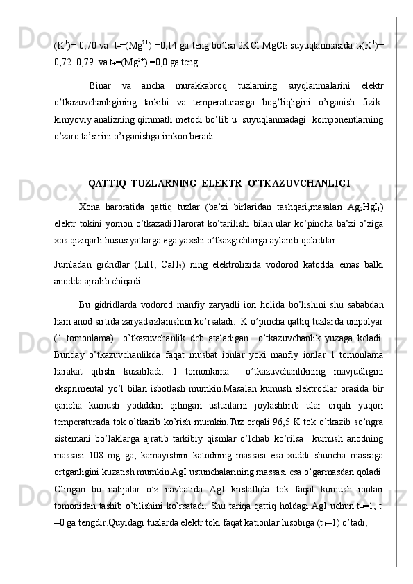 (K +
)= 0,70 va  t
+ =(Mg 2+
) =0,14 ga teng bo’lsa 2KCl-MgCl
2   suyuqlanmasida t
+ (K +
)=
0,72÷0,79  va t
+ =(Mg 2+
) =0,0 ga teng 
  Binar   va   ancha   murakkabroq   tuzlarning   suyqlanmalarini   elektr
o’tkazuvchanligining   tarkibi   va   temperaturasiga   bog’liqligini   o’rganish   fizik-
kimyoviy analizning qimmatli metodi bo’lib u  suyuqlanmadagi  komponentlarning
o’zaro ta’sirini o’rganishga imkon beradi.
QATTIQ  TUZLARNING  ELEKTR  O’TKAZUVCHANLIGI
Xona   haroratida   qattiq   tuzlar   (ba’zi   birlaridan   tashqari,masalan   Ag
2 HgI
4 )
elektr tokini yomon o’tkazadi.Harorat ko’tarilishi bilan ular ko’pincha ba’zi o’ziga
xos qiziqarli hususiyatlarga ega yaxshi o’tkazgichlarga aylanib qoladilar.
Jumladan   gidridlar   (LiH,   CaH
2 )   ning   elektrolizida   vodorod   katodda   emas   balki
anodda ajralib chiqadi.
Bu   gidridlarda   vodorod   manfiy   zaryadli   ion   holida   bo’lishini   shu   sababdan
ham anod sirtida zaryadsizlanishini ko’rsatadi.  K o’pincha qattiq tuzlarda unipolyar
(1   tomonlama)     o’tkazuvchanlik   deb   ataladigan     o’tkazuvchanlik   yuzaga   keladi.
Bunday   o’tkazuvchanlikda   faqat   musbat   ionlar   yoki   manfiy   ionlar   1   tomonlama
harakat   qilishi   kuzatiladi.   1   tomonlama     o’tkazuvchanlikning   mavjudligini
eksprimental   yo’l   bilan   isbotlash   mumkin.Masalan   kumush   elektrodlar   orasida   bir
qancha   kumush   yodiddan   qilingan   ustunlarni   joylashtirib   ular   orqali   yuqori
temperaturada tok o’tkazib ko’rish mumkin.Tuz orqali 96,5 K tok o’tkazib so’ngra
sistemani   bo’laklarga   ajratib   tarkibiy   qismlar   o’lchab   ko’rilsa     kumush   anodning
massasi   108   mg   ga,   kamayishini   katodning   massasi   esa   xuddi   shuncha   massaga
ortganligini kuzatish mumkin.AgI ustunchalarining massasi esa o’garmasdan qoladi.
Olingan   bu   natijalar   o’z   navbatida   AgI   kristallida   tok   faqat   kumush   ionlari
tomonidan tashib o’tilishini ko’rsatadi. Shu tariqa qattiq holdagi AgI uchun t
+ =1, t
-
=0 ga tengdir.Quyidagi tuzlarda elektr toki faqat kationlar hisobiga (t
+ =1) o’tadi;  
