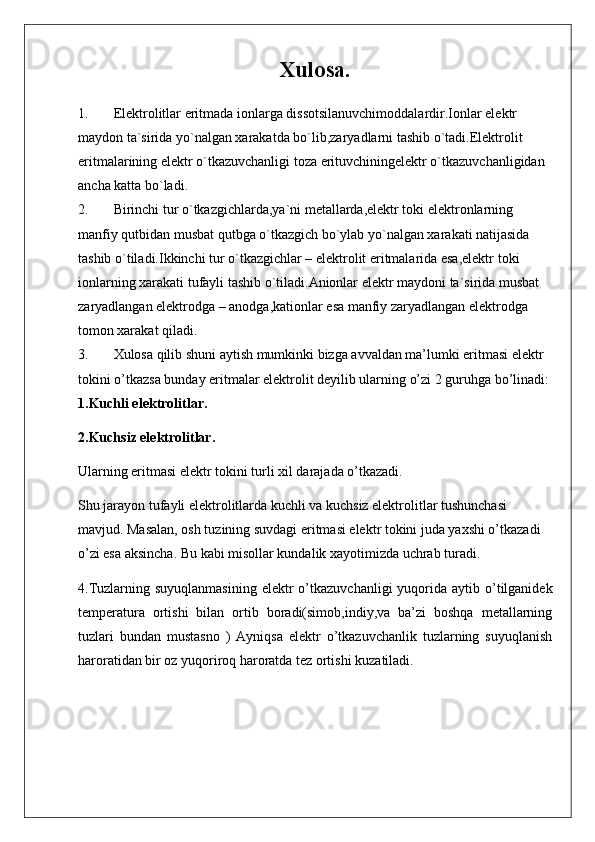 Xulosa.
1. Elektrolitlar eritmada ionlarga dissotsilanuvchimoddalardir.Ionlar elektr 
maydon ta`sirida yo`nalgan xarakatda bo`lib,zaryadlarni tashib o`tadi.Elektrolit 
eritmalarining elektr o`tkazuvchanligi toza erituvchiningelektr o`tkazuvchanligidan 
ancha katta bo`ladi.
2. Birinchi tur o`tkazgichlarda,ya`ni metallarda,elektr toki elektronlarning 
manfiy qutbidan musbat qutbga o`tkazgich bo`ylab yo`nalgan xarakati natijasida 
tashib o`tiladi.Ikkinchi tur o`tkazgichlar – elektrolit eritmalarida esa,elektr toki 
ionlarning xarakati tufayli tashib o`tiladi.Anionlar elektr maydoni ta`sirida musbat 
zaryadlangan elektrodga – anodga,kationlar esa manfiy zaryadlangan elektrodga 
tomon xarakat qiladi.
3. Xulosa qilib shuni aytish mumkinki bizga avvaldan ma’lumki eritmasi elektr 
tokini o’tkazsa bunday eritmalar elektrolit deyilib ularning o’zi 2 guruhga bo’linadi:
1.Kuchli elektrolitlar.
2.Kuchsiz elektrolitlar.
Ularning eritmasi elektr tokini turli xil darajada o’tkazadi.
Shu jarayon tufayli elektrolitlarda kuchli va kuchsiz elektrolitlar tushunchasi 
mavjud. Masalan, osh tuzining suvdagi eritmasi elektr tokini juda yaxshi o’tkazadi 
o’zi esa aksincha. Bu kabi misollar kundalik xayotimizda uchrab turadi.
4.Tuzlarning  suyuqlanmasining  elektr  o’tkazuvchanligi   yuqorida  aytib o’tilganidek
temperatura   ortishi   bilan   ortib   boradi(simob,indiy,va   ba’zi   boshqa   metallarning
tuzlari   bundan   mustasno   )   Ayniqsa   elektr   o’tkazuvchanlik   tuzlarning   suyuqlanish
haroratidan bir oz yuqoriroq haroratda tez ortishi kuzatiladi.