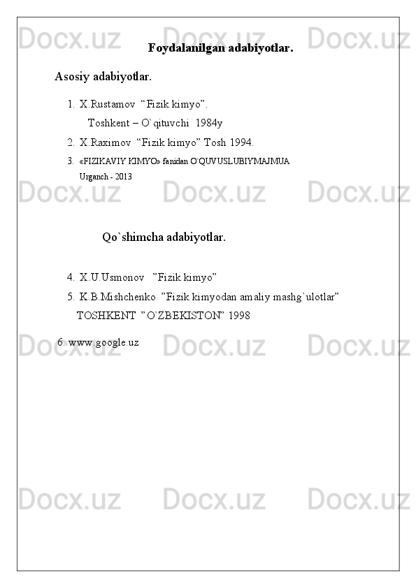 Foydalanilgan adabiyotlar.
Asosiy adabiyotlar.
1. X.Rustamov  “Fizik kimyo”.
  Toshkent – O`qituvchi  1984y
2. X.Raximov  “Fizik kimyo” Tosh 1994.
3. «FIZIKAVIY KIMYO» fanidan  O ` QUVUSLUBIYMAJMUA
Urganch - 2013
       Qo`shimcha adabiyotlar.
4. X.U.Usmonov   ”Fizik kimyo”
5. K.B.Mishchenko  ”Fizik kimyodan amaliy mashg`ulotlar”  
        TOSHKENT  ”O`ZBEKISTON” 1998
 6. www.google.uz 