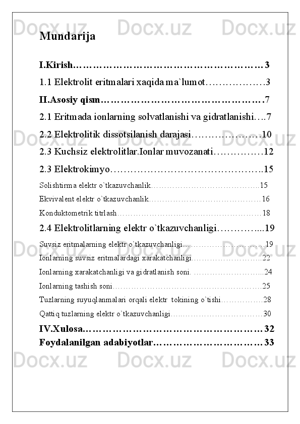Mundarija
I.Kirish…………………………………………………3
1.1 Elektrolit eritmalari xaqida ma`lumot………………3
II.Asosiy qism………………………………………….7
2.1 Eritmada io nlarning solvatlanishi va gidratlanishi….7
2.2 Elektrolitik dissotsilanish darajasi…………………10
2.3 Kuchsiz elektrolitlar.Ionlar muvozanati……………12
2.3 Elektrokimyo……………………………………….15
Solishtirma elektr o`tkazuvchanlik…………………………………..15
Ekvivalent elektr o`tkazuvchanlik……………………………………16
Konduktometrik titrlash………………………………………………18
2.4 Elektrolitlarning elektr o`tkazuvchanligi…………...19
Suvsiz eritmalarning elektr o`tkazuvchanligi………………………….19
Ionlarning suvsiz eritmalardagi xarakatchanligi.……………………..22
Ionlarning xarakatchanligi va gidratlanish soni. ……………………...24
Ionlarning tashish soni.……………………………………………….25
Tuzlarning suyuqlanmalari orqali elektr  tokining o`tishi…………….28
Qattiq tuzlarning elektr o`tkazuvchanligi…..…………………………30
IV.Xulosa………………………………………………32
Foydalanilgan adabiyotlar……………………………33 