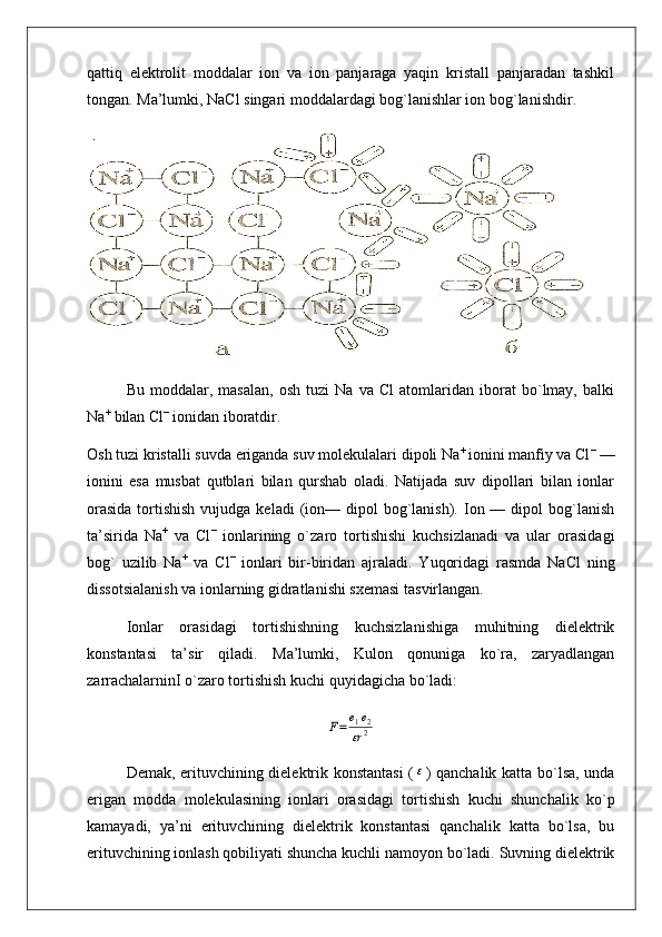 qattiq   elektrolit   moddalar   ion   va   ion   panjaraga   yaqin   kristall   panjaradan   tashkil
tongan. Ma’lumki, NaCl singari moddalardagi bog`lanishlar ion bog`lanishdir.
Bu   moddalar,   masalan,   osh   tuzi   Na   va   Cl   atomlaridan   iborat   bo`lmay,   balki
Na +
 bilan Cl −
 ionidan iboratdir.
Osh tuzi kristalli suvda eriganda suv molekulalari dipoli Na + 
ionini manfiy va Cl −
 —
ionini   esa   musbat   qutblari   bilan   qurshab   oladi.   Natijada   suv   dipollari   bilan   ionlar
orasida   tortishish  vujudga  keladi   (ion—  dipol   bog`lanish).  Ion —  dipol  bog`lanish
ta’sirida   Na +
  va   Cl −
  ionlarining   o`zaro   tortishishi   kuchsizlanadi   va   ular   orasidagi
bog`   uzilib   Na +
  va   Cl −
  ionlari   bir-biridan   ajraladi.   Yuqoridagi   rasmda   NaCl   ning
dissotsialanish va ionlarning gidratlanishi sxemasi tasvirlangan.
Ionlar   orasidagi   tortishishning   kuchsizlanishiga   muhitning   dielektrik
konstantasi   ta’sir   qiladi.   Ma’lumki,   Kulon   qonuniga   ko`ra,   zaryadlangan
zarrachalarninI o`zaro tortishish kuchi quyidagicha bo`ladi:F=	e1e2	
εr2
Demak, erituvchining dielektrik konstantasi  (	
ε ) qanchalik katta bo`lsa, unda
erigan   modda   molekulasining   ionlari   orasidagi   tortishish   kuchi   shunchalik   ko`p
kamayadi,   ya’ni   erituvchining   dielektrik   konstantasi   qanchalik   katta   bo`lsa,   bu
erituvchining ionlash qobiliyati shuncha kuchli namoyon bo`ladi. Suvning dielektrik