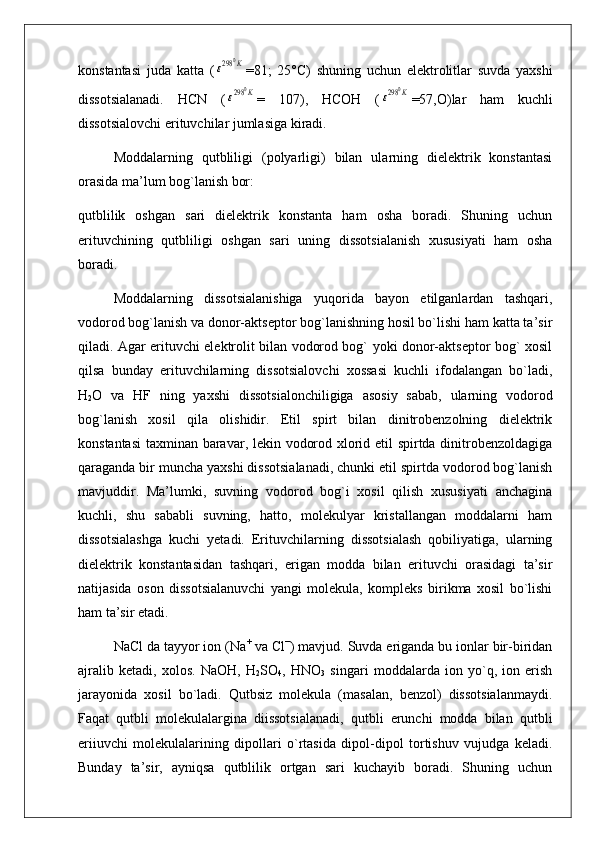 konstantasi   juda   katta   (ε298	0K =81;   25°C)   shuning   uchun   elektrolitlar   suvda   yaxshi
dissotsialanadi.   HCN   (
ε298	0K =   107),   HCOH   (	ε298	0K =57,O)lar   ham   kuchli
dissotsialovchi erituvchilar jumlasiga kiradi.
Moddalarning   qutbliligi   (polyarligi)   bilan   ularning   dielektrik   konstantasi
orasida ma’lum bog`lanish bor:
qutblilik   oshgan   sari   dielektrik   konstanta   ham   osha   boradi.   Shuning   uchun
erituvchining   qutbliligi   oshgan   sari   uning   dissotsialanish   xususiyati   ham   osha
boradi.
Moddalarning   dissotsialanishiga   yuqorida   bayon   etilganlardan   tashqari,
vodorod bog`lanish va donor-aktseptor bog`lanishning hosil bo`lishi ham katta ta’sir
qiladi. Agar erituvchi elektrolit bilan vodorod bog` yoki donor-aktseptor bog` xosil
qilsa   bunday   erituvchilarning   dissotsialovchi   xossasi   kuchli   ifodalangan   bo`ladi,
H
2 O   va   HF   ning   yaxshi   dissotsialonchiligiga   asosiy   sabab,   ularning   vodorod
bog`lanish   xosil   qila   olishidir.   Etil   spirt   bilan   dinitrobenzolning   dielektrik
konstantasi  taxminan baravar, lekin vodorod xlorid etil spirtda dinitrobenzoldagiga
qaraganda bir muncha yaxshi dissotsialanadi, chunki etil spirtda vodorod bog`lanish
mavjuddir.   Ma’lumki,   suvning   vodorod   bog`i   xosil   qilish   xususiyati   anchagina
kuchli,   shu   sababli   suvning,   hatto,   molekulyar   kristallangan   moddalarni   ham
dissotsialashga   kuchi   yetadi.   Erituvchilarning   dissotsialash   qobiliyatiga,   ularning
dielektrik   konstantasidan   tashqari,   erigan   modda   bilan   erituvchi   orasidagi   ta’sir
natijasida   oson   dissotsialanuvchi   yangi   molekula,   kompleks   birikma   xosil   bo`lishi
ham ta’sir etadi.
NaCl da tayyor ion (Na +
 va Cl −
) mavjud. Suvda eriganda bu ionlar bir-biridan
ajralib   ketadi,   xolos.   NaOH,   H
2 SO
4 ,   HNO
3   singari   moddalarda   ion   yo`q,   ion   erish
jarayonida   xosil   bo`ladi.   Qutbsiz   molekula   (masalan,   benzol)   dissotsialanmaydi.
Faqat   qutbli   molekulalargina   diissotsialanadi,   qutbli   erunchi   modda   bilan   qutbli
eriiuvchi   molekulalarining   dipollari   o`rtasida   dipol-dipol   tortishuv   vujudga   keladi.
Bunday   ta’sir,   ayniqsa   qutblilik   ortgan   sari   kuchayib   boradi.   Shuning   uchun 