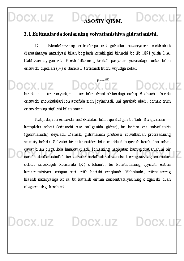 ASOSIY QISM.
2.1 Eritmalarda ionlarning solvatlanishiva gidratlanishi.
D.   I.   Mendeleevning   eritmalarga   oid   gidratlar   nazariyasini   elektrolitik
dissotsiatsiya   nazariyasi   bilan   bog`lash   kerakligini   birinchi   bo`lib   1891   yilda   I.   A.
Kablukov   aytgan   edi.   Elektrolitlarning   kristall   panjarasi   yuzasidagi   ionlar   bilan
erituvchi dipollari (μ ) o`rtasida  F  tortishish kuchi vujudga keladi:	
F=−	μe
r3
bunda:   e   —   ion   zaryadi,   r   —   ion   bilan   dipol   o`rtasidagi   oraliq.   Bu   kuch   ta’sirida
erituvchi  molekulalari  ion  atrofida  zich   joylashadi,  uni  qurshab  oladi,  demak   erish
erituvchining siqilishi bilan boradi.
Natijada, ion erituvchi molekulalari bilan qurshalgan bo`ladi. Bu qursham —
kompleks   solvat   (erituvchi   suv   bo`lganida   gidrat),   bu   hodisa   esa   solvatlanish
(gidratlanish,)   deyiladi.   Demak,   gidratlanish   protsessi   solvatlanish   protsessining
xususiy  holidir. Solvatni  kinetik jihatdan bitta modda deb qarash kerak. Ion solvat
qavat   bilan   birgalikda   harakat   qiladi.   Ionlarning   haqiqatan   ham   gidratlanishini   bir
qancha dalillar isbotlab berdi. Ba’zi metall xlorid va nitratlarning suvdagi eritmalari
uchun   krioskopik   konstanta   (K)   o`lchanib,   bu   konstantaning   qiymati   eritma
konsentratsiyasi   oshgan   sari   ortib   borishi   aniqlandi.   Vaholanki,   eritmalarning
klassik   nazaryasiga   ko`ra,   bu   kattalik   eritma   konsentratsiyasining   o`zgarishi   bilan
o`zgarmasligi kerak edi.