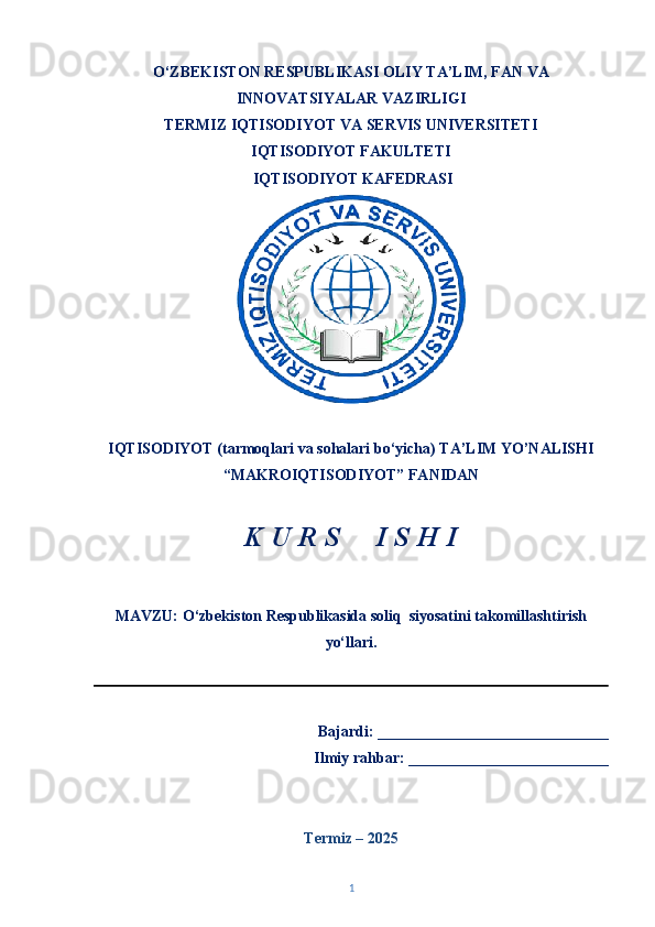 O‘ZBEKISTON RESPUBLIKASI OLIY TA’LIM, FAN VA
INNOVATSIYALAR VAZIRLIGI
TERMIZ   IQTISODIYOT VA SERVIS UNIVERSITETI
IQTISODIYOT FAKULTETI  
  IQTISODIYOT KAFEDRASI 
IQTISODIYOT (tarmoqlari va sohalari bo‘yicha) TA’LIM YO’NALISHI 
“MAKROIQTISODIYOT” FANIDAN 
K U R S     I S H I 
MAVZU:  O‘zbekiston Respublikasida soliq  siyosatini takomillashtirish
yo‘llari.
                                                                      
   Bajardi: ______________________________
Ilmiy rahbar: __________________________
Termiz – 202 5
1 