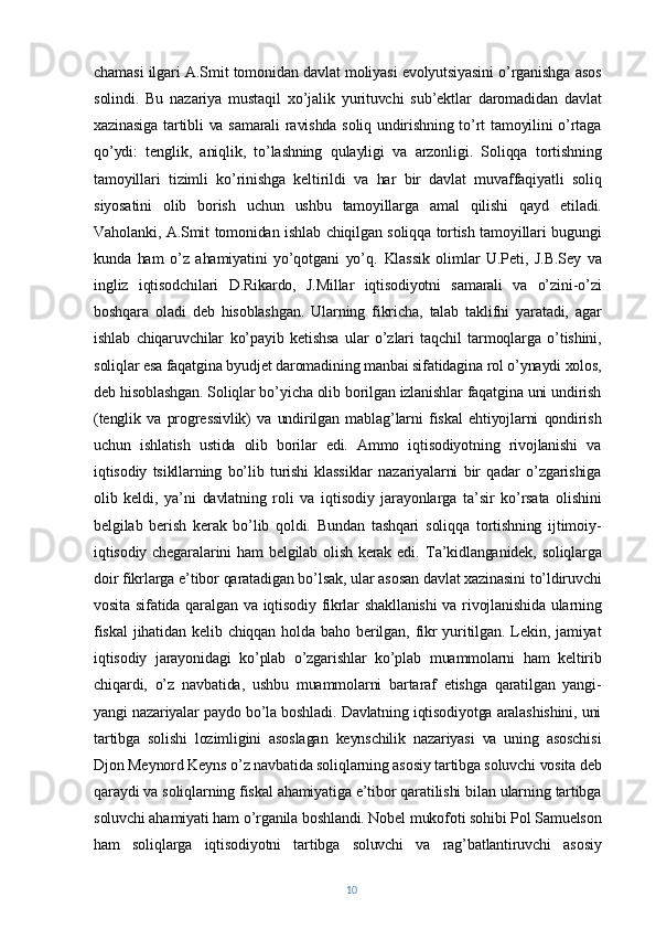 chamasi ilgari A.Smit tomonidan davlat moliyasi evolyutsiyasini o’rganishga asos
solindi.   Bu   nazariya   mustaqil   xo’jalik   yurituvchi   sub’ektlar   daromadidan   davlat
xazinasiga tartibli  va samarali  ravishda soliq undirishning to’rt  tamoyilini o’rtaga
qo’ydi:   tenglik,   aniqlik,   to’lashning   qulayligi   va   arzonligi.   Soliqqa   tortishning
tamoyillari   tizimli   ko’rinishga   keltirildi   va   har   bir   davlat   muvaffaqiyatli   soliq
siyosatini   olib   borish   uchun   ushbu   tamoyillarga   amal   qilishi   qayd   etiladi.
Vaholanki, A.Smit tomonidan ishlab chiqilgan soliqqa tortish tamoyillari bugungi
kunda   ham   o’z   ahamiyatini   yo’qotgani   yo’q.   Klassik   olimlar   U.Peti,   J.B.Sey   va
ingliz   iqtisodchilari   D.Rikardo,   J.Millar   iqtisodiyotni   samarali   va   o’zini-o’zi
boshqara   oladi   deb   hisoblashgan.   Ularning   fikricha,   talab   taklifni   yaratadi,   agar
ishlab   chiqaruvchilar   ko’payib   ketishsa   ular   o’zlari   taqchil   tarmoqlarga   o’tishini,
soliqlar esa faqatgina byudjet daromadining manbai sifatidagina rol o’ynaydi xolos,
deb hisoblashgan. Soliqlar bo’yicha olib borilgan izlanishlar faqatgina uni undirish
(tenglik   va   progressivlik)   va   undirilgan   mablag’larni   fiskal   ehtiyojlarni   qondirish
uchun   ishlatish   ustida   olib   borilar   edi.   Ammo   iqtisodiyotning   rivojlanishi   va
iqtisodiy   tsikllarning   bo’lib   turishi   klassiklar   nazariyalarni   bir   qadar   o’zgarishiga
olib   keldi,   ya’ni   davlatning   roli   va   iqtisodiy   jarayonlarga   ta’sir   ko’rsata   olishini
belgilab   berish   kerak   bo’lib   qoldi.   Bundan   tashqari   soliqqa   tortishning   ijtimoiy-
iqtisodiy chegaralarini  ham  belgilab olish kerak edi.   Ta’kidlanganidek, soliqlarga
doir fikrlarga e’tibor qaratadigan bo’lsak, ular asosan davlat xazinasini to’ldiruvchi
vosita sifatida qaralgan va iqtisodiy fikrlar  shakllanishi  va rivojlanishida ularning
fiskal   jihatidan   kelib  chiqqan   holda   baho  berilgan,   fikr   yuritilgan.   Lekin,  jamiyat
iqtisodiy   jarayonidagi   ko’plab   o’zgarishlar   ko’plab   muammolarni   ham   keltirib
chiqardi,   o’z   navbatida,   ushbu   muammolarni   bartaraf   etishga   qaratilgan   yangi-
yangi nazariyalar paydo bo’la boshladi. Davlatning iqtisodiyotga aralashishini, uni
tartibga   solishi   lozimligini   asoslagan   keynschilik   nazariyasi   va   uning   asoschisi
Djon Meynord Keyns o’z navbatida soliqlarning asosiy tartibga soluvchi vosita deb
qaraydi va soliqlarning fiskal ahamiyatiga e’tibor qaratilishi bilan ularning tartibga
soluvchi ahamiyati ham o’rganila boshlandi. Nobel mukofoti sohibi Pol Samuelson
ham   soliqlarga   iqtisodiyotni   tartibga   soluvchi   va   rag’batlantiruvchi   asosiy
10 