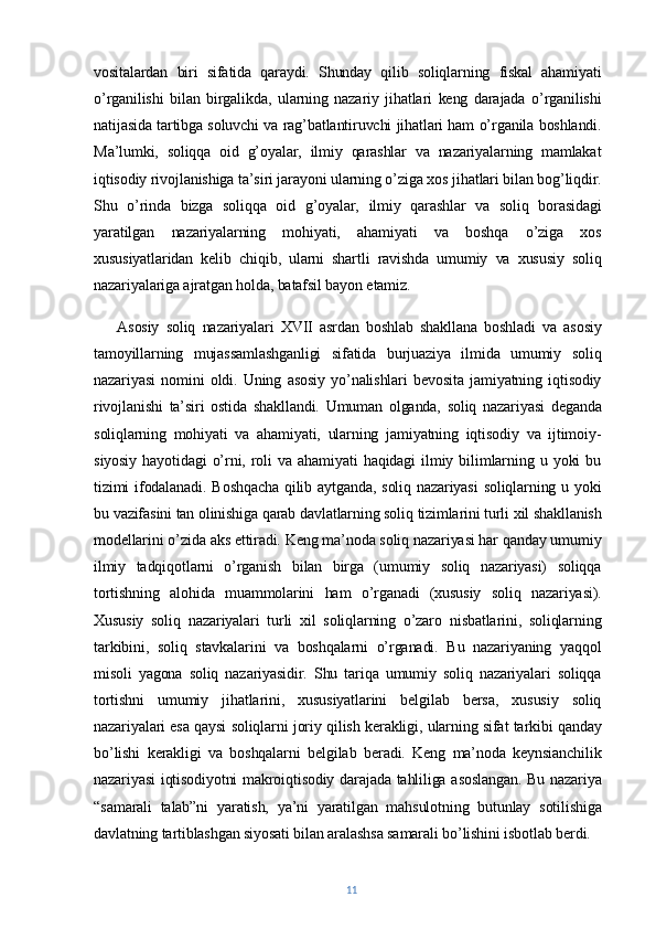 vositalardan   biri   sifatida   qaraydi.   Shunday   qilib   soliqlarning   fiskal   ahamiyati
o’rganilishi   bilan   birgalikda,   ularning   nazariy   jihatlari   keng   darajada   o’rganilishi
natijasida tartibga soluvchi va rag’batlantiruvchi jihatlari ham o’rganila boshlandi.
Ma’lumki,   soliqqa   oid   g’oyalar,   ilmiy   qarashlar   va   nazariyalarning   mamlakat
iqtisodiy rivojlanishiga ta’siri jarayoni ularning o’ziga xos jihatlari bilan bog’liqdir.
Shu   o’rinda   bizga   soliqqa   oid   g’oyalar,   ilmiy   qarashlar   va   soliq   borasidagi
yaratilgan   nazariyalarning   mohiyati,   ahamiyati   va   boshqa   o’ziga   xos
xususiyatlaridan   kelib   chiqib,   ularni   shartli   ravishda   umumiy   va   xususiy   soliq
nazariyalariga ajratgan holda, batafsil bayon etamiz. 
Asosiy   soliq   nazariyalari   XVII   asrdan   boshlab   shakllana   boshladi   va   asosiy
tamoyillarning   mujassamlashganligi   sifatida   burjuaziya   ilmida   umumiy   soliq
nazariyasi   nomini   oldi.   Uning   asosiy   yo’nalishlari   bevosita   jamiyatning   iqtisodiy
rivojlanishi   ta’siri   ostida   shakllandi.   Umuman   olganda,   soliq   nazariyasi   deganda
soliqlarning   mohiyati   va   ahamiyati,   ularning   jamiyatning   iqtisodiy   va   ijtimoiy-
siyosiy   hayotidagi   o’rni,   roli   va   ahamiyati   haqidagi   ilmiy   bilimlarning   u   yoki   bu
tizimi  ifodalanadi. Boshqacha  qilib aytganda, soliq nazariyasi  soliqlarning u yoki
bu vazifasini tan olinishiga qarab davlatlarning soliq tizimlarini turli xil shakllanish
modellarini o’zida aks ettiradi. Keng ma’noda soliq nazariyasi har qanday umumiy
ilmiy   tadqiqotlarni   o’rganish   bilan   birga   (umumiy   soliq   nazariyasi)   soliqqa
tortishning   alohida   muammolarini   ham   o’rganadi   (xususiy   soliq   nazariyasi).
Xususiy   soliq   nazariyalari   turli   xil   soliqlarning   o’zaro   nisbatlarini,   soliqlarning
tarkibini,   soliq   stavkalarini   va   boshqalarni   o’rganadi.   Bu   nazariyaning   yaqqol
misoli   yagona   soliq   nazariyasidir.   Shu   tariqa   umumiy   soliq   nazariyalari   soliqqa
tortishni   umumiy   jihatlarini,   xususiyatlarini   belgilab   bersa,   xususiy   soliq
nazariyalari esa qaysi soliqlarni joriy qilish kerakligi, ularning sifat tarkibi qanday
bo’lishi   kerakligi   va   boshqalarni   belgilab   beradi.   Keng   ma’noda   keynsianchilik
nazariyasi iqtisodiyotni makroiqtisodiy darajada tahliliga asoslangan. Bu nazariya
“samarali   talab”ni   yaratish,   ya’ni   yaratilgan   mahsulotning   butunlay   sotilishiga
davlatning tartiblashgan siyosati bilan aralashsa samarali bo’lishini isbotlab berdi.
11 