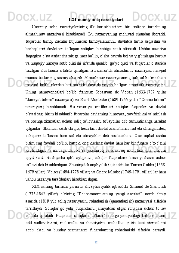 1.2 Umumiy soliq nazariyalari
Umumiy   soliq   nazariyalarining   ilk   kurinishlaridan   biri   soliqqa   tortishning
almashinuv   nazariyasi   hisoblanadi.   Bu   nazariyaning   mohiyati   shundan   iboratki,
fuqarolar   tashqi   kuchlar   hujumidan   himoyalanishni,   davlatda   tartib   saqlashni   va
boshqalarni   davlatdan   to’lagan   soliqlari   hisobiga   sotib   olishadi.   Ushbu   nazariya
faqatgina o’rta asrlar sharoitiga mos bo’lib, o’sha davrda boj va yig’imlarga harbiy
va huquqiy himoya sotib olinishi sifatida qaralib, go’yo qirol va fuqarolar o’rtasida
tuzilgan  shartnoma   sifatida   qaralgan.  Bu   sharoitda   almashinuv   nazariyasi   mavjud
munosabatlarning rasmiy aksi edi. Almashinuv nazariyasining turli xil ko’rinishlari
mavjud   bulib,   ulardan   biri   ma’rifat   davrida   paydo   bo’lgan   atomistik   nazariyadir.
Uning   namoyondalari   bo’lib   frantsuz   Sebastyan   de   Voban   (1633-1707   yillar
“Jamiyat bitimi” nazariyasi) va Sharl Monteske (1689-1755 yillar “Omma bitimi”
nazariyasi)   hisoblanadi.   Bu   nazariya   tarafdorlari   soliqlar   fuqarolar   va   davlat
o’rtasidagi bitim hisoblanib fuqarolar davlatning himoyasi, xavfsizlikni ta’minlash
va boshqa xizmatlari uchun soliq to’lovlarini to’laydilar deb tushuntirishga harakat
qilganlar. Shundan kelib chiqib, hech kim davlat xizmatlarini rad eta olmaganidek,
soliqlarni   to’lashni   ham   rad   eta   olmaydilar   deb   hisoblashadi.   Oxir-oqibat   ushbu
bitim eng foydali bo’lib, hattoki eng kuchsiz davlat ham har bir fuqaro o’z-o’zini
xavfsizligini   ta’minlagandan   ko’ra   yaxshiroq   va   afzalroq   muhofaza   qila   olishini
qayd   etadi.   Boshqacha   qilib   aytganda,   soliqlar   fuqarolarni   tinch   yashashi   uchun
to’lovi deb hisoblashgan. Shuningdek angliyalik iqtisodchilar Tomas Gobbs (1558-
1679 yillar), Volter (1694-1778 yillar) va Onore Mirabo (1749-1791 yillar) lar ham
ushbu nazariya tarafdorlari hisoblanishgan.
XIX   asrning   birinchi   yarmida   shveytsariyalik   iqtisodchi   Simond   de   Sismondi
(1773-1842   yillar)   o’zining   “Politekonomikaning   yangi   asoslari”   nomli   ilmiy
asarida   (1819   yil)   soliq   nazariyasini   rohatlanish   (qanoatlanish)   nazariyasi   sifatida
ta’riflaydi.   Soliqlar   go’yoki,   fuqarolarni   jamiyatdan   olgan   rohatlari   uchun   to’lov
sifatida   qaraladi.   Fuqarolar   soliqlarni   to’lash   hisobiga   jamiyatdagi   tartib-intizom,
odil   sudlov   tizimi,   mol-mulki   va   shaxsiyatini   muhofaza   qilish   kabi   xizmatlarni
sotib   oladi   va   bunday   xizmatlarni   fuqarolarning   rohatlanishi   sifatida   qaraydi.
12 