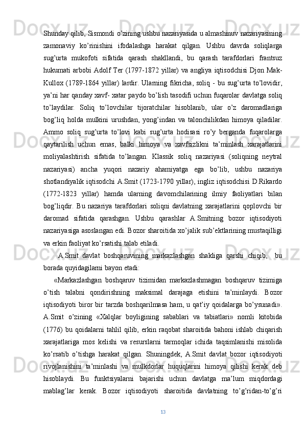 Shunday qilib, Sismondi o’zining ushbu nazariyasida u almashinuv nazariyasining
zamonaviy   ko’rinishini   ifodalashga   harakat   qilgan.   Ushbu   davrda   soliqlarga
sug’urta   mukofoti   sifatida   qarash   shakllandi,   bu   qarash   tarafdorlari   frantsuz
hukumati   arbobi  Adolf   Ter  (1797-1872  yillar)  va   angliya  iqtisodchisi   Djon  Mak-
Kullox  (1789-1864   yillar)   lardir.  Ularning  fikricha,   soliq   -   bu   sug’urta   to’lovidir,
ya’ni har qanday xavf- xatar paydo bo’lish tasodifi uchun fuqarolar davlatga soliq
to’laydilar.   Soliq   to’lovchilar   tijoratchilar   hisoblanib,   ular   o’z   daromadlariga
bog’liq   holda   mulkini   urushdan,   yong’indan   va   talonchilikdan   himoya   qiladilar.
Ammo   soliq   sug’urta   to’lovi   kabi   sug’urta   hodisasi   ro’y   berganda   fuqarolarga
qaytarilish   uchun   emas,   balki   himoya   va   xavfsizlikni   ta’minlash   xarajatlarini
moliyalashtirish   sifatida   to’langan.   Klassik   soliq   nazariyasi   (soliqning   neytral
nazariyasi)   ancha   yuqori   nazariy   ahamiyatga   ega   bo’lib,   ushbu   nazariya
shotlandiyalik  iqtisodchi   A.Smit   (1723-1790 yillar),  ingliz iqtisodchisi   D.Rikardo
(1772-1823   yillar)   hamda   ularning   davomchilarining   ilmiy   faoliyatlari   bilan
bog’liqdir.   Bu   nazariya   tarafdorlari   soliqni   davlatning   xarajatlarini   qoplovchi   bir
daromad   sifatida   qarashgan.   Ushbu   qarashlar   A.Smitning   bozor   iqtisodiyoti
nazariyasiga asoslangan edi. Bozor sharoitida xo’jalik sub’ektlarining mustaqilligi
va erkin faoliyat ko’rsatishi talab etiladi.
  A.Smit   davlat   boshqaruvining   markazlashgan   shakliga   qarshi   chiqib,     bu
borada quyidagilarni bayon etadi:
«Markazlashgan   boshqaruv   tizimidan   markazlashmagan   boshqaruv   tizimiga
o’tish   talabni   qondirishning   maksimal   darajaga   etishini   ta’minlaydi.   Bozor
iqtisodiyoti   biror   bir   tarzda   boshqarilmasa   ham,   u   qat’iy   qoidalarga   bo’ysunadi».
A.Smit   o’zining   «Xalqlar   boyligining   sabablari   va   tabiatlari»   nomli   kitobida
(1776)   bu   qoidalarni   tahlil   qilib,   erkin   raqobat   sharoitida   bahoni   ishlab   chiqarish
xarajatlariga   mos   kelishi   va   resurslarni   tarmoqlar   ichida   taqsimlanishi   misolida
ko’rsatib   o’tishga   harakat   qilgan.   Shuningdek,   A.Smit   davlat   bozor   iqtisodiyoti
rivojlanishini   ta’minlashi   va   mulkdorlar   huquqlarini   himoya   qilishi   kerak   deb
hisoblaydi.   Bu   funktsiyalarni   bajarishi   uchun   davlatga   ma’lum   miqdordagi
mablag’lar   kerak.   Bozor   iqtisodiyoti   sharoitida   davlatning   to’g’ridan-to’g’ri
13 