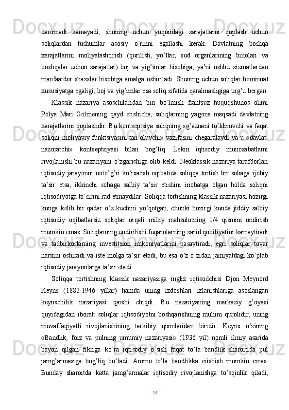 daromadi   kamayadi,   shuning   uchun   yuqoridagi   xarajatlarni   qoplash   uchun
soliqlardan   tushumlar   asosiy   o’rinni   egallashi   kerak.   Davlatning   boshqa
xarajatlarini   moliyalashtirish   (qurilish,   yo’llar,   sud   organlarining   binolari   va
boshqalar   uchun   xarajatlar)   boj   va   yig’imlar   hisobiga,   ya’ni   ushbu   xizmatlardan
manfaatdor  shaxslar  hisobiga amalga oshiriladi. Shuning uchun soliqlar  beminnat
xususiyatga egaligi, boj va yig’imlar esa soliq sifatida qaralmasligiga urg’u bergan.
Klassik   nazariya   asoschilaridan   biri   bo’lmish   frantsuz   huquqshunos   olimi
Polya   Mari   Golmening   qayd   etishicha,   soliqlarning   yagona   maqsadi   davlatning
xarajatlarini qoplashdir. Bu kontseptsiya soliqning «g’aznani to’ldiruvchi va faqat
soliqni moliyaviy funktsiyasini  tan oluvchi» vazifasini  chegaralaydi va u «davlat-
nazoratchi»   kontseptsiyasi   bilan   bog’liq.   Lekin   iqtisodiy   munosabatlarni
rivojlanishi bu nazariyani o’zgarishiga olib keldi. Neoklassik nazariya tarafdorlari
iqtisodiy  jarayonni   noto’g’ri   ko’rsatish   oqibatida   soliqqa   tortish   bir   sohaga   ijobiy
ta’sir   etsa,   ikkinchi   sohaga   salbiy   ta’sir   etishini   inobatga   olgan   holda   soliqni
iqtisodiyotga ta’sirini rad etmaydilar. Soliqqa tortishning klassik nazariyasi hozirgi
kunga   kelib   bir   qadar   o’z   kuchini   yo’qotgan,   chunki   hozirgi   kunda   jiddiy   salbiy
iqtisodiy   oqibatlarsiz   soliqlar   orqali   milliy   mahsulotning   1/4   qismini   undirish
mumkin emas. Soliqlarning undirilishi fuqarolarning xarid qobiliyatini kamaytiradi
va   tadbirkorlarning   investitsion   imkoniyatlarini   pasaytiradi,   egri   soliqlar   tovar
narxini oshiradi va iste’molga ta’sir etadi, bu esa o’z-o’zidan jamiyatdagi ko’plab
iqtisodiy jarayonlarga ta’sir etadi.
Soliqqa   tortishning   klassik   nazariyasiga   ingliz   iqtisodchisi   Djon   Meynord
Keyns   (1883-1946   yillar)   hamda   uning   izdoshlari   izlanishlariga   asoslangan
keynschilik   nazariyasi   qarshi   chiqdi.   Bu   nazariyaning   markaziy   g’oyasi
quyidagidan   iborat:   soliqlar   iqtisodiyotni   boshqarishning   muhim   qurolidir,   uning
muvaffaqiyatli   rivojlanishining   tarkibiy   qismlaridan   biridir.   Keyns   o’zining
«Bandlik,   foiz   va   pulning   umumiy   nazariyasi»   (1936   yil)   nomli   ilmiy   asarida
bayon   qilgan   fikriga   ko’ra   iqtisodiy   o’sish   faqat   to’la   bandlik   sharoitida   pul
jamg’armasiga   bog’liq   bo’ladi.   Ammo   to’la   bandlikka   erishish   mumkin   emas.
Bunday   sharoitda   katta   jamg’armalar   iqtisodiy   rivojlanishga   to’sqinlik   qiladi,
14 