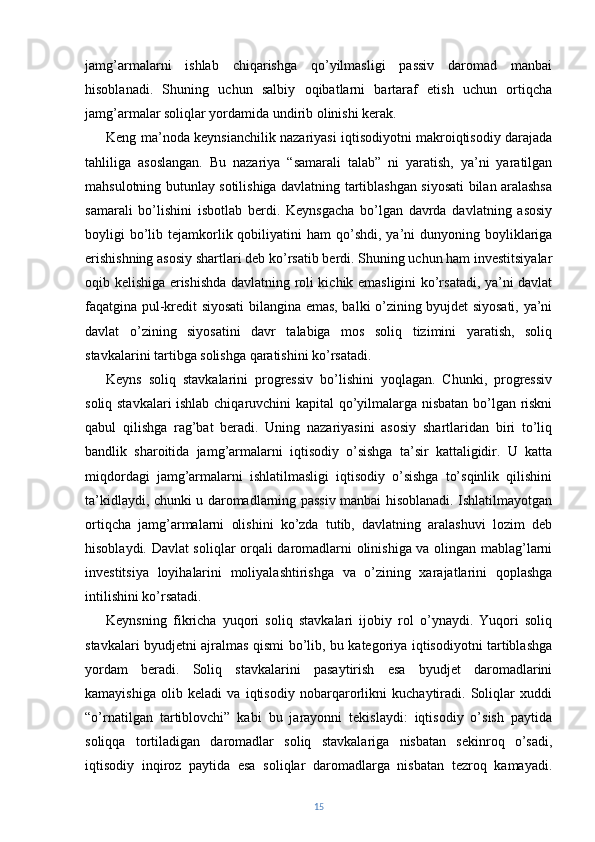 jamg’armalarni   ishlab   chiqarishga   qo’yilmasligi   passiv   daromad   manbai
hisoblanadi.   Shuning   uchun   salbiy   oqibatlarni   bartaraf   etish   uchun   ortiqcha
jamg’armalar soliqlar yordamida undirib olinishi kerak.
Keng ma’noda keynsianchilik nazariyasi iqtisodiyotni makroiqtisodiy darajada
tahliliga   asoslangan.   Bu   nazariya   “samarali   talab”   ni   yaratish,   ya’ni   yaratilgan
mahsulotning butunlay sotilishiga davlatning tartiblashgan siyosati bilan aralashsa
samarali   bo’lishini   isbotlab   berdi.   Keynsgacha   bo’lgan   davrda   davlatning   asosiy
boyligi  bo’lib  tejamkorlik  qobiliyatini  ham   qo’shdi,  ya’ni  dunyoning  boyliklariga
erishishning asosiy shartlari deb ko’rsatib berdi. Shuning uchun ham investitsiyalar
oqib kelishiga erishishda davlatning roli kichik emasligini ko’rsatadi, ya’ni davlat
faqatgina pul-kredit siyosati bilangina emas, balki o’zining byujdet siyosati, ya’ni
davlat   o’zining   siyosatini   davr   talabiga   mos   soliq   tizimini   yaratish,   soliq
stavkalarini tartibga solishga qaratishini ko’rsatadi.
Keyns   soliq   stavkalarini   progressiv   bo’lishini   yoqlagan.   Chunki,   progressiv
soliq stavkalari ishlab chiqaruvchini kapital qo’yilmalarga nisbatan bo’lgan riskni
qabul   qilishga   rag’bat   beradi.   Uning   nazariyasini   asosiy   shartlaridan   biri   to’liq
bandlik   sharoitida   jamg’armalarni   iqtisodiy   o’sishga   ta’sir   kattaligidir.   U   katta
miqdordagi   jamg’armalarni   ishlatilmasligi   iqtisodiy   o’sishga   to’sqinlik   qilishini
ta’kidlaydi, chunki u daromadlarning passiv manbai hisoblanadi. Ishlatilmayotgan
ortiqcha   jamg’armalarni   olishini   ko’zda   tutib,   davlatning   aralashuvi   lozim   deb
hisoblaydi. Davlat soliqlar orqali daromadlarni olinishiga va olingan mablag’larni
investitsiya   loyihalarini   moliyalashtirishga   va   o’zining   xarajatlarini   qoplashga
intilishini ko’rsatadi.
Keynsning   fikricha   yuqori   soliq   stavkalari   ijobiy   rol   o’ynaydi.   Yuqori   soliq
stavkalari byudjetni ajralmas qismi bo’lib, bu kategoriya iqtisodiyotni tartiblashga
yordam   beradi.   Soliq   stavkalarini   pasaytirish   esa   byudjet   daromadlarini
kamayishiga   olib   keladi   va   iqtisodiy   nobarqarorlikni   kuchaytiradi.   Soliqlar   xuddi
“o’rnatilgan   tartiblovchi”   kabi   bu   jarayonni   tekislaydi:   iqtisodiy   o’sish   paytida
soliqqa   tortiladigan   daromadlar   soliq   stavkalariga   nisbatan   sekinroq   o’sadi,
iqtisodiy   inqiroz   paytida   esa   soliqlar   daromadlarga   nisbatan   tezroq   kamayadi.
15 