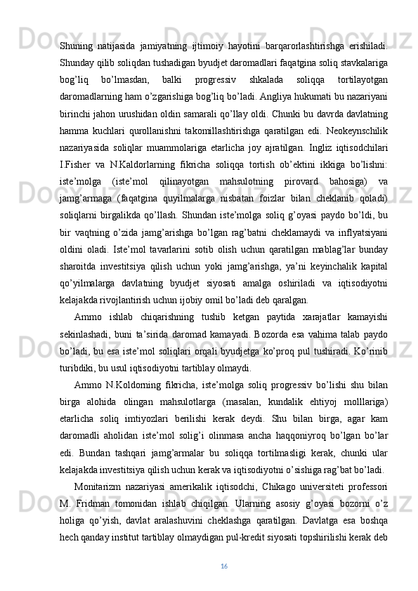 Shuning   natijasida   jamiyatning   ijtimoiy   hayotini   barqarorlashtirishga   erishiladi.
Shunday qilib soliqdan tushadigan byudjet daromadlari faqatgina soliq stavkalariga
bog’liq   bo’lmasdan,   balki   progressiv   shkalada   soliqqa   tortilayotgan
daromadlarning ham o’zgarishiga bog’liq bo’ladi. Angliya hukumati bu nazariyani
birinchi jahon urushidan oldin samarali qo’llay oldi. Chunki bu davrda davlatning
hamma   kuchlari   qurollanishni   takomillashtirishga   qaratilgan   edi.   Neokeynschilik
nazariyasida   soliqlar   muammolariga   etarlicha   joy   ajratilgan.   Ingliz   iqtisodchilari
I.Fisher   va   N.Kaldorlarning   fikricha   soliqqa   tortish   ob’ektini   ikkiga   bo’lishni:
iste’molga   (iste’mol   qilinayotgan   mahsulotning   pirovard   bahosiga)   va
jamg’armaga   (faqatgina   quyilmalarga   nisbatan   foizlar   bilan   cheklanib   qoladi)
soliqlarni   birgalikda   qo’llash.   Shundan   iste’molga   soliq   g’oyasi   paydo   bo’ldi,   bu
bir   vaqtning   o’zida   jamg’arishga   bo’lgan   rag’batni   cheklamaydi   va   inflyatsiyani
oldini   oladi.   Iste’mol   tavarlarini   sotib   olish   uchun   qaratilgan   mablag’lar   bunday
sharoitda   investitsiya   qilish   uchun   yoki   jamg’arishga,   ya’ni   keyinchalik   kapital
qo’yilmalarga   davlatning   byudjet   siyosati   amalga   oshiriladi   va   iqtisodiyotni
kelajakda rivojlantirish uchun ijobiy omil bo’ladi deb qaralgan.
Ammo   ishlab   chiqarishning   tushib   ketgan   paytida   xarajatlar   kamayishi
sekinlashadi,   buni   ta’sirida   daromad   kamayadi.   Bozorda   esa   vahima   talab   paydo
bo’ladi,  bu  esa  iste’mol  soliqlari  orqali   byudjetga  ko’proq  pul   tushiradi.  Ko’rinib
turibdiki, bu usul iqtisodiyotni tartiblay olmaydi.
Ammo   N.Koldorning   fikricha,   iste’molga   soliq   progressiv   bo’lishi   shu   bilan
birga   alohida   olingan   mahsulotlarga   (masalan,   kundalik   ehtiyoj   molllariga)
etarlicha   soliq   imtiyozlari   berilishi   kerak   deydi.   Shu   bilan   birga,   agar   kam
daromadli   aholidan   iste’mol   solig’i   olinmasa   ancha   haqqoniyroq   bo’lgan   bo’lar
edi.   Bundan   tashqari   jamg’armalar   bu   soliqqa   tortilmasligi   kerak,   chunki   ular
kelajakda investitsiya qilish uchun kerak va iqtisodiyotni o’sishiga rag’bat bo’ladi.
Monitarizm   nazariyasi   amerikalik   iqtisodchi,   Chikago   universiteti   professori
M.   Fridman   tomonidan   ishlab   chiqilgan.   Ularning   asosiy   g’oyasi   bozorni   o’z
holiga   qo’yish,   davlat   aralashuvini   cheklashga   qaratilgan.   Davlatga   esa   boshqa
hech qanday institut tartiblay olmaydigan pul-kredit siyosati topshirilishi kerak deb
16 