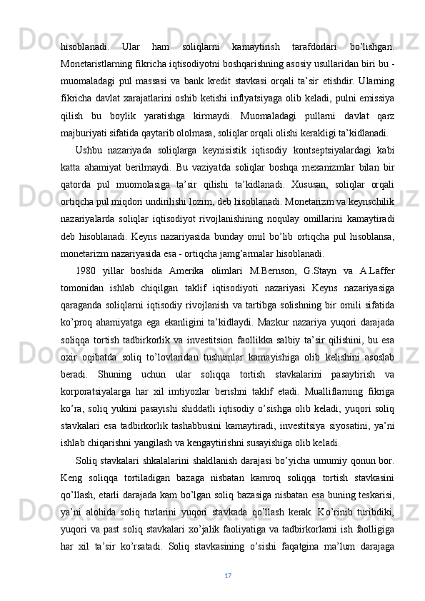 hisoblanadi.   Ular   ham   soliqlarni   kamaytirish   tarafdorlari   bo’lishgan.
Monetaristlarning fikricha iqtisodiyotni boshqarishning asosiy usullaridan biri bu -
muomaladagi   pul   massasi   va   bank   kredit   stavkasi   orqali   ta’sir   etishdir.   Ularning
fikricha  davlat  xarajatlarini   oshib  ketishi   inflyatsiyaga   olib  keladi,  pulni   emissiya
qilish   bu   boylik   yaratishga   kirmaydi.   Muomaladagi   pullarni   davlat   qarz
majburiyati sifatida qaytarib ololmasa, soliqlar orqali olishi kerakligi ta’kidlanadi.
Ushbu   nazariyada   soliqlarga   keynisistik   iqtisodiy   kontseptsiyalardagi   kabi
katta   ahamiyat   berilmaydi.   Bu   vaziyatda   soliqlar   boshqa   mexanizmlar   bilan   bir
qatorda   pul   muomolasiga   ta’sir   qilishi   ta’kidlanadi.   Xususan,   soliqlar   orqali
ortiqcha pul miqdori undirilishi lozim, deb hisoblanadi. Monetarizm va keynschilik
nazariyalarda   soliqlar   iqtisodiyot   rivojlanishining   noqulay   omillarini   kamaytiradi
deb   hisoblanadi.   Keyns   nazariyasida   bunday   omil   bo’lib   ortiqcha   pul   hisoblansa,
monetarizm nazariyasida esa - ortiqcha jamg’armalar hisoblanadi.
1980   yillar   boshida   Amerika   olimlari   M.Bernson,   G.Stayn   va   A.Laffer
tomonidan   ishlab   chiqilgan   taklif   iqtisodiyoti   nazariyasi   Keyns   nazariyasiga
qaraganda   soliqlarni   iqtisodiy   rivojlanish   va   tartibga   solishning   bir   omili   sifatida
ko’proq   ahamiyatga   ega   ekanligini   ta’kidlaydi.   Mazkur   nazariya   yuqori   darajada
soliqqa   tortish   tadbirkorlik   va   investitsion   faollikka   salbiy   ta’sir   qilishini,   bu   esa
oxir   oqibatda   soliq   to’lovlaridan   tushumlar   kamayishiga   olib   kelishini   asoslab
beradi.   Shuning   uchun   ular   soliqqa   tortish   stavkalarini   pasaytirish   va
korporatsiyalarga   har   xil   imtiyozlar   berishni   taklif   etadi.   Mualliflarning   fikriga
ko’ra,   soliq   yukini   pasayishi   shiddatli   iqtisodiy   o’sishga   olib   keladi,   yuqori   soliq
stavkalari   esa   tadbirkorlik   tashabbusini   kamaytiradi,   investitsiya   siyosatini,   ya’ni
ishlab chiqarishni yangilash va kengaytirishni susayishiga olib keladi.
Soliq stavkalari shkalalarini shakllanish darajasi  bo’yicha umumiy qonun bor.
Keng   soliqqa   tortiladigan   bazaga   nisbatan   kamroq   soliqqa   tortish   stavkasini
qo’llash, etarli darajada kam bo’lgan soliq bazasiga nisbatan esa buning teskarisi,
ya’ni   alohida   soliq   turlarini   yuqori   stavkada   qo’llash   kerak.   Ko’rinib   turibdiki,
yuqori  va  past  soliq  stavkalari   xo’jalik  faoliyatiga  va  tadbirkorlarni   ish  faolligiga
har   xil   ta’sir   ko’rsatadi.   Soliq   stavkasining   o’sishi   faqatgina   ma’lum   darajaga
17 