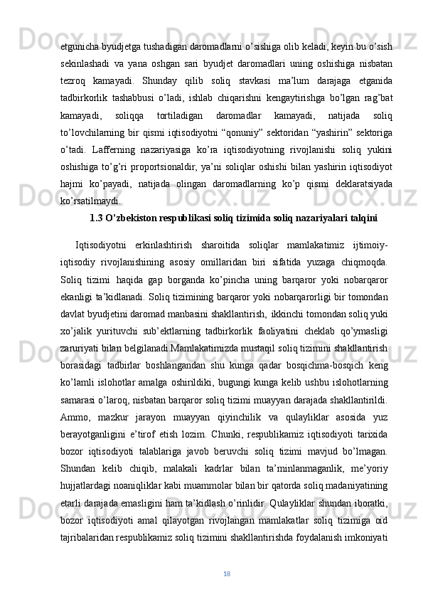 etgunicha byudjetga tushadigan daromadlarni o’sishiga olib keladi, keyin bu o’sish
sekinlashadi   va   yana   oshgan   sari   byudjet   daromadlari   uning   oshishiga   nisbatan
tezroq   kamayadi.   Shunday   qilib   soliq   stavkasi   ma’lum   darajaga   etganida
tadbirkorlik   tashabbusi   o’ladi,   ishlab   chiqarishni   kengaytirishga   bo’lgan   rag’bat
kamayadi,   soliqqa   tortiladigan   daromadlar   kamayadi,   natijada   soliq
to’lovchilarning bir  qismi  iqtisodiyotni  “qonuniy” sektoridan “yashirin”  sektoriga
o’tadi.   Lafferning   nazariyasiga   ko’ra   iqtisodiyotning   rivojlanishi   soliq   yukini
oshishiga   to’g’ri   proportsionaldir,   ya’ni   soliqlar   oshishi   bilan   yashirin   iqtisodiyot
hajmi   ko’payadi,   natijada   olingan   daromadlarning   ko’p   qismi   deklaratsiyada
ko’rsatilmaydi. 
1.3 O’zbekiston respublikasi soliq tizimida soliq nazariyalari talqini
Iqtisodiyotni   erkinlashtirish   sharoitida   soliqlar   mamlakatimiz   ijtimoiy-
iqtisodiy   rivojlanishining   asosiy   omillaridan   biri   sifatida   yuzaga   chiqmoqda.
Soliq   tizimi   haqida   gap   borganda   ko’pincha   uning   barqaror   yoki   nobarqaror
ekanligi ta’kidlanadi. Soliq tizimining barqaror yoki nobarqarorligi bir tomondan
davlat byudjetini daromad manbasini shakllantirish,   ikkinchi tomondan soliq yuki
xo’jalik   yurituvchi   sub’ektlarning   tadbirkorlik   faoliyatini   cheklab   qo’ymasligi
zaruriyati bilan belgilanadi.Mamlakatimizda mustaqil soliq tizimini shakllantirish
borasidagi   tadbirlar   boshlangandan   shu   kunga   qadar   bosqichma-bosqich   keng
ko’lamli   islohotlar  amalga  oshirildiki, bugungi   kunga kelib  ushbu  islohotlarning
samarasi o’laroq, nisbatan barqaror soliq tizimi muayyan darajada shakllantirildi.
Ammo,   mazkur   jarayon   muayyan   qiyinchilik   va   qulayliklar   asosida   yuz
berayotganligini   e’tirof   etish   lozim.   Chunki,   respublikamiz   iqtisodiyoti   tarixida
bozor   iqtisodiyoti   talablariga   javob   beruvchi   soliq   tizimi   mavjud   bo’lmagan.
Shundan   kelib   chiqib,   malakali   kadrlar   bilan   ta’minlanmaganlik,   me’yoriy
hujjatlardagi noaniqliklar kabi muammolar bilan bir qatorda soliq madaniyatining
etarli darajada emasligini ham ta’kidlash o’rinlidir. Qulayliklar shundan iboratki,
bozor   iqtisodiyoti   amal   qilayotgan   rivojlangan   mamlakatlar   soliq   tizimiga   oid
tajribalaridan respublikamiz soliq tizimini shakllantirishda foydalanish imkoniyati
18 