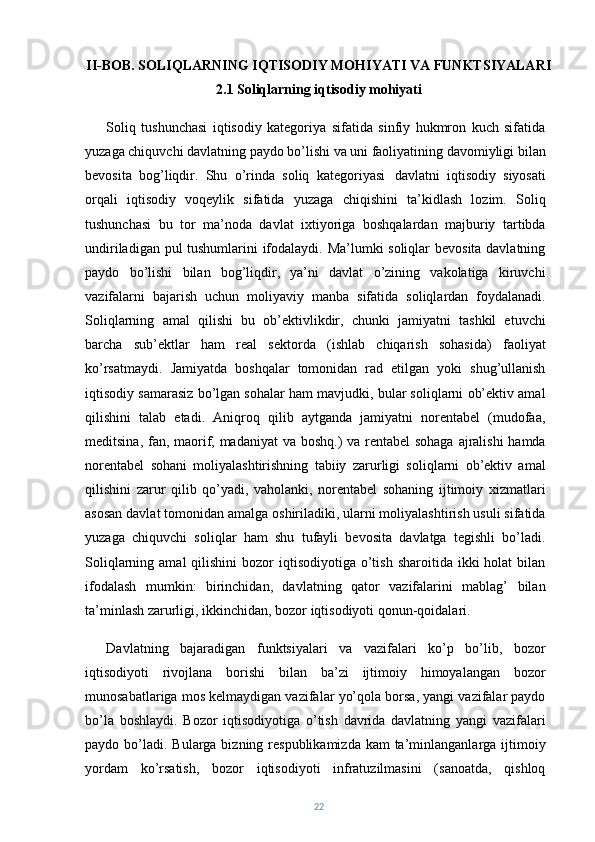 II-BOB. SOLIQLARNING IQTISODIY MOHIYATI VA FUNKTSIYALARI
2.1 Soliqlarning iqtisodiy mohiyati
Soliq   tushunchasi   iqtisodiy   kategoriya   sifatida   sinfiy   hukmron   kuch   sifatida
yuzaga chiquvchi davlatning paydo bo’lishi va uni faoliyatining davomiyligi bilan
bevosita   bog’liqdir.   Shu   o’rinda   soliq   kategoriyasi   davlatni   iqtisodiy   siyosati
orqali   iqtisodiy   voqeylik   sifatida   yuzaga   chiqishini   ta’kidlash   lozim.   Soliq
tushunchasi   bu   tor   ma’noda   davlat   ixtiyoriga   boshqalardan   majburiy   tartibda
undiriladigan pul tushumlarini ifodalaydi. Ma’lumki soliqlar bevosita davlatning
paydo   bo’lishi   bilan   bog’liqdir,   ya’ni   davlat   o’zining   vakolatiga   kiruvchi
vazifalarni   bajarish   uchun   moliyaviy   manba   sifatida   soliqlardan   foydalanadi.
Soliqlarning   amal   qilishi   bu   ob’ektivlikdir,   chunki   jamiyatni   tashkil   etuvchi
barcha   sub’ektlar   ham   real   sektorda   (ishlab   chiqarish   sohasida)   faoliyat
ko’rsatmaydi.   Jamiyatda   boshqalar   tomonidan   rad   etilgan   yoki   shug’ullanish
iqtisodiy samarasiz bo’lgan sohalar ham mavjudki, bular soliqlarni ob’ektiv amal
qilishini   talab   etadi.   Aniqroq   qilib   aytganda   jamiyatni   norentabel   (mudofaa,
meditsina, fan, maorif, madaniyat  va boshq.) va rentabel sohaga ajralishi  hamda
norentabel   sohani   moliyalashtirishning   tabiiy   zarurligi   soliqlarni   ob’ektiv   amal
qilishini   zarur   qilib   qo’yadi,   vaholanki,   norentabel   sohaning   ijtimoiy   xizmatlari
asosan davlat tomonidan amalga oshiriladiki, ularni moliyalashtirish usuli sifatida
yuzaga   chiquvchi   soliqlar   ham   shu   tufayli   bevosita   davlatga   tegishli   bo’ladi.
Soliqlarning  amal  qilishini   bozor  iqtisodiyotiga  o’tish  sharoitida  ikki  holat   bilan
ifodalash   mumkin:   birinchidan,   davlatning   qator   vazifalarini   mablag’   bilan
ta’minlash zarurligi, ikkinchidan, bozor iqtisodiyoti qonun-qoidalari.
Davlatning   bajaradigan   funktsiyalari   va   vazifalari   ko’p   bo’lib,   bozor
iqtisodiyoti   rivojlana   borishi   bilan   ba’zi   ijtimoiy   himoyalangan   bozor
munosabatlariga mos kelmaydigan vazifalar yo’qola borsa, yangi vazifalar paydo
bo’la   boshlaydi.   Bozor   iqtisodiyotiga   o’tish   davrida   davlatning   yangi   vazifalari
paydo bo’ladi.  Bularga bizning respublikamizda kam  ta’minlanganlarga ijtimoiy
yordam   ko’rsatish,   bozor   iqtisodiyoti   infratuzilmasini   (sanoatda,   qishloq
22 