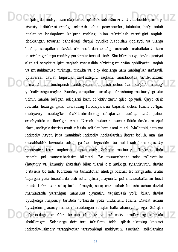 xo’jaligida, moliya tizimida) tashkil qilish kiradi. Shu erda davlat kuchli ijtimoiy-
siyosiy   tadbirlarni   amalga   oshirish   uchun   pensionerlar,   talabalar,   ko’p   bolali
onalar   va   boshqalarni   ko’proq   mablag’   bilan   ta’minlash   zarurligini   anglab,
cheklangan   tovarlar   bahosidagi   farqni   byudjet   hisobidan   qoplaydi   va   ularga
boshqa   xarajatlarni   davlat   o’z   hisobidan   amalga   oshiradi,   mahallalarda   kam
ta’minlanganlarga moddiy yordamlar tashkil etadi. Shu bilan birga, davlat jamiyat
a’zolari   osoyishtaligini   saqlash   maqsadida   o’zining   mudofaa   qobiliyatini   saqlab
va   mustahkamlab   turishga,   texnika   va   o’q-   dorilarga   ham   mablag’lar   sarflaydi,
qolaversa,   davlat   fuqarolar   xavfsizligini   saqlash,   mamlakatda   tartib-intizom
o’rnatish,   uni   boshqarish   funktsiyalarini   bajarish   uchun   ham   ko’plab   mablag’
yo’naltirishga majbur. Bunday xarajatlarni amalga oshirishning majburiyligi ular
uchun   manba   bo’lgan   soliqlarni   ham   ob’ektiv   zarur   qilib   qo’yadi.   Qayd   etish
lozimki,   hozirga   qadar   davlatning   funktsiyalarini   bajarish   uchun   lozim   bo’lgan
moliyaviy   mablag’lar   shakllantirishning   soliqlardan   boshqa   usuli   jahon
amaliyotida   qo’llanilgan   emas.   Demak,   hukmron   kuch   sifatida   davlat   mavjud
ekan, moliyalashtirish usuli sifatida soliqlar ham amal qiladi. Ma’lumki, jamiyat
iqtisodiy   hayoti   juda   murakkab   iqtisodiy   hodisalardan   iborat   bo’lib,   ana   shu
murakkablik   bevosita   soliqlarga   ham   tegishliki,   bu   holat   soliqlarni   iqtisodiy
mohiyatini   teran   anglashni   taqozo   etadi.   Soliqlar   majburiy   to’lovlarni   ifoda
etuvchi   pul   munosabatlarini   bildiradi.   Bu   munosabatlar   soliq   to’lovchilar
(huquqiy   va   jismoniy   shaxslar)   bilan   ularni   o’z   mulkiga   aylantiruvchi   davlat
o’rtasida   bo’ladi.   Korxona   va   tashkilotlar   aholiga   xizmat   ko’rsatganda,   ishlar
bajargan   yoki   bozorlarda   oldi-sotdi   qilish   jarayonida   pul   munosabatlarini   hosil
qiladi.   Lekin   ular   soliq   bo’la   olmaydi,   soliq   munosabati   bo’lishi   uchun   davlat
mamlakatda   yaratilgan   mahsulot   qiymatini   taqsimlash   yo’li   bilan   davlat
byudjetiga   majburiy   tartibda   to’lanishi   yoki   undirilishi   lozim.   Davlat   uchun
byudjetning   asosiy   manbai   hisoblangan   soliqlar   katta   ahamiyatga   ega.   Soliqlar
to’g’risidagi   qarashlar   tarixan   ob’ektiv   va   sub’ektiv   omillarning   ta’sirida
shakllangan.   Soliqlarga   doir   turli   ta’riflarni   tahlil   qilish   ularning   konkret
iqtisodiy-ijtimoiy   taraqqiyotlar   jarayonidagi   mohiyatini   asoslash,   soliqlarning
23 