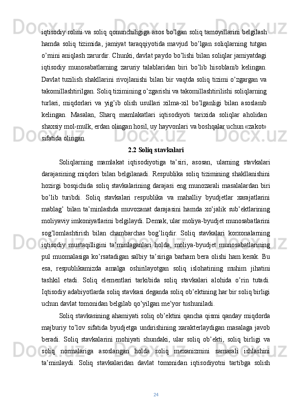iqtisodiy rolini va soliq qonunchiligiga asos bo’lgan soliq tamoyillarini belgilash
hamda   soliq   tizimida,   jamiyat   taraqqiyotida   mavjud   bo’lgan   soliqlarning   tutgan
o’rnini aniqlash zarurdir. Chunki, davlat paydo bo’lishi bilan soliqlar jamiyatdagi
iqtisodiy   munosabatlarning   zaruriy   talablaridan   biri   bo’lib   hisoblanib   kelingan.
Davlat   tuzilish  shakllarini   rivojlanishi  bilan  bir   vaqtda  soliq tizimi   o’zgargan  va
takomillashtirilgan. Soliq tizimining o’zgarishi va takomillashtirilishi soliqlarning
turlari,   miqdorlari   va   yig’ib   olish   usullari   xilma-xil   bo’lganligi   bilan   asoslanib
kelingan.   Masalan,   Sharq   mamlakatlari   iqtisodiyoti   tarixida   soliqlar   aholidan
shaxsiy mol-mulk, erdan olingan hosil, uy hayvonlari va boshqalar uchun «zakot»
sifatida olingan. 
2.2 Soliq stavkalari
Soliqlarning   mamlakat   iqtisodiyotiga   ta’siri,   asosan,   ularning   stavkalari
darajasining   miqdori   bilan   belgilanadi.   Respublika   soliq   tizimining  shakllanishini
hozirgi   bosqichida   soliq   stavkalarining   darajasi   eng   munozarali   masalalardan   biri
bo’lib   turibdi.   Soliq   stavkalari   respublika   va   mahalliy   byudjetlar   xarajatlarini
mablag’   bilan   ta’minlashda   muvozanat   darajasini   hamda   xo’jalik   sub’ektlarining
moliyaviy imkoniyatlarini belgilaydi. Demak, ular moliya-byudjet munosabatlarini
sog’lomlashtirish   bilan   chambarchas   bog’liqdir.   Soliq   stavkalari   korxonalarning
iqtisodiy   mustaqilligini   ta’minlaganlari   holda,   moliya-byudjet   munosabatlarining
pul muomalasiga ko’rsatadigan salbiy ta’siriga barham bera olishi  ham kerak. Bu
esa,   respublikamizda   amalga   oshirilayotgan   soliq   islohatining   muhim   jihatini
tashkil   etadi.   Soliq   elementlari   tarkibida   soliq   stavkalari   alohida   o’rin   tutadi.
Iqtisodiy adabiyotlarda soliq stavkasi deganda soliq ob’ektining har bir soliq birligi
uchun davlat tomonidan belgilab qo’yilgan me’yor tushuniladi.
Soliq stavkasining ahamiyati soliq ob’ektini qancha qismi qanday miqdorda
majburiy   to’lov   sifatida  byudjetga   undirishining   xarakterlaydigan   masalaga   javob
beradi.   Soliq   stavkalarini   mohiyati   shundaki,   ular   soliq   ob’ekti,   soliq   birligi   va
soliq   normalariga   asoslangan   holda   soliq   mexanizmini   samarali   ishlashini
ta’minlaydi.   Soliq   stavkalaridan   davlat   tomonidan   iqtisodiyotni   tartibga   solish
24 