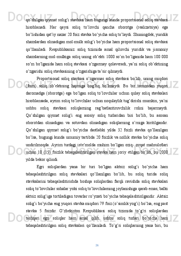 qo’shilgan qiymat solig’i stavkasi ham bugungi kunda proportsional soliq stavkasi
hisoblanadi.   Har   qaysi   soliq   to’lovchi   qancha   oborotga   (realizatsiya)   ega
bo’lishidan qat’iy nazar 20 foiz stavka bo’yicha soliq to’laydi. Shuningdek, yuridik
shaxslardan olinadigan mol-mulk solig’i bo’yicha ham proportsional soliq stavkasi
qo’llaniladi.   Respublikamiz   soliq   tizimida   amal   qiluvchi   yuridik   va   jismoniy
shaxslarning mol-mulkiga soliq uning ob’ekti 1000 so’m bo’lganida ham 100 000
so’m bo’lganida ham soliq stavkasi o’zgarmay qolaveradi, ya’ni soliq ob’ektining
o’zgarishi soliq stavkasining o’zgarishiga ta’sir qilmaydi.
Proportsional   soliq   stavkasi   o’zgarmas   soliq   stavkasi   bo’lib,  uning   miqdori
(foizi)   soliq   ob’ektining   hajmiga   bog’liq   bo’lmaydi.   Bu   bir   tomondan   yuqori
daromadga  (oborotga)   ega bo’lgan  soliq to’lovchilar  uchun  qulay soliq  stavkalari
hisoblansada, ayrim soliq to’lovchilar uchun noqulaylik tug’dirishi mumkin, ya’ni
ushbu   soliq   stavkasi   soliqlarning   rag’batlantiruvchilik   rolini   bajarmaydi.
Qo’shilgan   qiymat   solig’i   eng   asosiy   soliq   turlaridan   biri   bo’lib,   bu   asosan
oborotdan   olinadigan   va   sotuvdan   olinadigan   soliqlarning   o’rniga   kiritilgandir.
Qo’shilgan   qiymat   solig’i   bo’yicha   dastlabki   yilda   32   foizli   stavka   qo’llanilgan
bo’lsa, bugungi kunda umumiy tartibda 20 foizlik va nollik stavka bo’yicha soliq
undirilmoqda.   Ayrim   turdagi   iste’molda   muhim   bo’lgan   oziq-   ovqat   mahsulotlari
uchun   10   (15)   foizlik   tabaqalashtirilgan   stavka   ham   joriy   etilgan   bo’lib,   bu   2000
yilda bekor qilindi.
Egri   soliqlardan   yana   bir   turi   bo’lgan   aktsiz   solig’i   bo’yicha   ham
tabaqalashtirilgan   soliq   stavkalari   qo’llanilgan   bo’lib,   bu   soliq   turida   soliq
stavkalarini   tabaqalashtirishda   boshqa   soliqlardan   farqli   ravishda   soliq   stavkalari
soliq to’lovchilar sohalar yoki soliq to’lovchilarning joylanishiga qarab emas, balki
aktsiz solig’iga tortiladigan tovarlar ro’yxati bo’yicha tabaqalashtirilgandir. Aktsiz
solig’i bo’yicha eng yuqori stavka miqdori 79 foiz (o’simlik yog’i) bo’lsa, eng past
stavka   5   foizdir.   O’zbekiston   Respublikasi   soliq   tizimida   to’g’ri   soliqlardan
tashqari   egri   soliqlar   ham   amal   qilib,   ushbu   soliq   turlari   bo’yicha   ham
tabaqalashtirilgan   soliq   stavkalari   qo’llaniladi.   To’g’ri   soliqlarning   yana   biri,   bu
26 