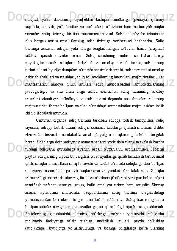 mavjud,   ya’ni   davlatning   byudjetdan   tashqari   fondlariga   (pensiya,   ijtimoiy
sug’urta,   bandlik,   yo’l   fondlari   va   boshqalar)   to’lovlarni   ham   majburiylik   nuqtai
nazardan   soliq   tizimiga   kiritish   muammosi   mavjud.   Soliqlar   bo’yicha   izlanishlar
olib   borgan   ayrim   mualliflarning   soliq   tizimiga   yondashuvi   boshqacha.   Soliq
tizimiga   xususan   soliqlar   yoki   ularga   tenglashtirilgan   to’lovlar   tizimi   (majmui)
sifatida   qarash   mumkin   emas.   Soliq   solishning   muhim   shart-sharoitlariga
quyidagilar   kiradi:   soliqlarni   belgilash   va   amalga   kiritish   tartibi,   soliqlarning
turlari, ularni byudjet darajalari o’rtasida taqsimlash tartibi, soliq nazoratini amalga
oshirish shakllari va uslublari, soliq to’lovchilarning huquqlari, majburiyatlari, ular
manfaatlarini   himoya   qilish   usullari,   soliq   munosabatlari   ishtirokchilarining
javobgarligi2   va   shu   bilan   birga   ushbu   elementlar   soliq   tizimining   tarkibiy
unsurlari   ekanligini   ta’kidlaydi   va   soliq   tizimi   deganda   ana   shu   elementlarning
majmuasidan   iborat   bo’lgan   va   ular   o’rtasidagi   munosabatlar   majmuasidan   kelib
chiqib ifodalash mumkin.
Umuman   olganda   soliq   tizimini   tarkiban   soliqqa   tortish   tamoyillari,   soliq
siyosati, soliqqa tortish tizimi, soliq mexanizmi kabilarga ajratish mumkin. Ushbu
elementlar   bevosita   mamlakatda   amal   qilayotgan   soliqlarning   tarkibini   belgilab
beradi Soliqlarga doir moliyaviy munosabatlarni yoritishda ularni tasniflash barcha
turdagi   soliqlarni   guruhlarga   ajratish   orqali   o’rganishni   osonlashtiradi.   Hozirgi
paytda soliqlarning u yoki bu belgilari, xususiyatlariga qarab tasniflash tartibi amal
qilib, soliqlarni tasniflash soliq to’lovchi va davlat o’rtasida soliqlarga doir bo’lgan
moliyaviy munosabatlarga turli nuqtai-nazardan yondashishni  talab etadi. Soliqlar
xilma-xilligi sharoitida ularning farqli va o’xshash jihatlarini yoritgan holda to’g’ri
tasniflash   nafaqat   nazariya   uchun,   balki   amaliyot   uchun   ham   zarurdir.   Shunga
asosan   aytishimiz   mumkinki,   respublikamiz   soliq   tizimini   o’rganishdagi
yo’nalishlardan   biri   ularni   to’g’ri   tasniflash   hisoblanadi.   Soliq   tizimining   asosi
bo’lgan soliqlar o’ziga xos xususiyatlariga, bir qator belgilariga ko’ra guruhlanadi.
Soliqlarning   guruhlanishi   ularning   ob’ektiga,   xo’jalik   yurituvchi   sub’ektlar
moliyaviy   faoliyatiga   ta’sir   etishiga,   undirilish   usullari,   paydo   bo’lishiga
(sub’ektiga),   byudjetga   yo’naltirilishiga   va   boshqa   belgilariga   ko’ra   ularning
28 