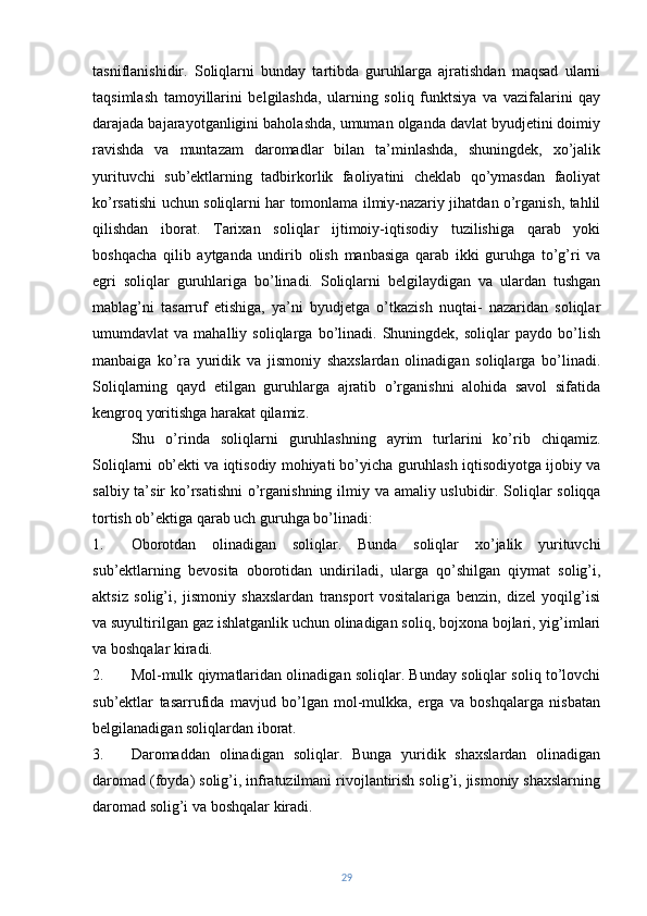 tasniflanishidir.   Soliqlarni   bunday   tartibda   guruhlarga   ajratishdan   maqsad   ularni
taqsimlash   tamoyillarini   belgilashda,   ularning   soliq   funktsiya   va   vazifalarini   qay
darajada bajarayotganligini baholashda, umuman olganda davlat byudjetini doimiy
ravishda   va   muntazam   daromadlar   bilan   ta’minlashda,   shuningdek,   xo’jalik
yurituvchi   sub’ektlarning   tadbirkorlik   faoliyatini   cheklab   qo’ymasdan   faoliyat
ko’rsatishi uchun soliqlarni har tomonlama ilmiy-nazariy jihatdan o’rganish, tahlil
qilishdan   iborat.   Tarixan   soliqlar   ijtimoiy-iqtisodiy   tuzilishiga   qarab   yoki
boshqacha   qilib   aytganda   undirib   olish   manbasiga   qarab   ikki   guruhga   to’g’ri   va
egri   soliqlar   guruhlariga   bo’linadi.   Soliqlarni   belgilaydigan   va   ulardan   tushgan
mablag’ni   tasarruf   etishiga,   ya’ni   byudjetga   o’tkazish   nuqtai-   nazaridan   soliqlar
umumdavlat   va   mahalliy  soliqlarga   bo’linadi.  Shuningdek,   soliqlar   paydo   bo’lish
manbaiga   ko’ra   yuridik   va   jismoniy   shaxslardan   olinadigan   soliqlarga   bo’linadi.
Soliqlarning   qayd   etilgan   guruhlarga   ajratib   o’rganishni   alohida   savol   sifatida
kengroq yoritishga harakat qilamiz.
Shu   o’rinda   soliqlarni   guruhlashning   ayrim   turlarini   ko’rib   chiqamiz.
Soliqlarni ob’ekti va iqtisodiy mohiyati bo’yicha guruhlash iqtisodiyotga ijobiy va
salbiy ta’sir ko’rsatishni  o’rganishning ilmiy va amaliy uslubidir.   Soliqlar  soliqqa
tortish ob’ektiga qarab uch guruhga bo’linadi:
1. Oborotdan   olinadigan   soliqlar.   Bunda   soliqlar   xo’jalik   yurituvchi
sub’ektlarning   bevosita   oborotidan   undiriladi,   ularga   qo’shilgan   qiymat   solig’i,
aktsiz   solig’i,   jismoniy   shaxslardan   transport   vositalariga   benzin,   dizel   yoqilg’isi
va suyultirilgan gaz ishlatganlik uchun olinadigan soliq, bojxona bojlari, yig’imlari
va boshqalar kiradi.
2. Mol-mulk qiymatlaridan olinadigan soliqlar. Bunday soliqlar soliq to’lovchi
sub’ektlar   tasarrufida   mavjud   bo’lgan   mol-mulkka,   erga   va   boshqalarga   nisbatan
belgilanadigan soliqlardan iborat.
3. Daromaddan   olinadigan   soliqlar.   Bunga   yuridik   shaxslardan   olinadigan
daromad (foyda) solig’i, infratuzilmani rivojlantirish solig’i, jismoniy shaxslarning
daromad solig’i va boshqalar kiradi.
29 