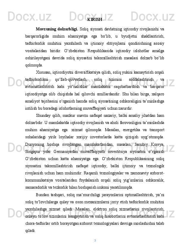 KIRISH
Mavzuning   dolzarbligi.   Soliq   siyosati   davlatning   iqtisodiy   rivojlanishi   va
barqarorligida   muhim   ahamiyatga   ega   bo‘lib,   u   byudjetni   shakllantirish,
tadbirkorlik   muhitini   yaxshilash   va   ijtimoiy   ehtiyojlarni   qondirishning   asosiy
vositalaridan   biridir.   O‘zbekiston   Respublikasida   iqtisodiy   islohotlar   amalga
oshirilayotgani   davrida   soliq   siyosatini   takomillashtirish   masalasi   dolzarb   bo‘lib
qolmoqda.
Xususan, iqtisodiyotni diversifikatsiya qilish, soliq yukini kamaytirish orqali
tadbirkorlikni   qo‘llab-quvvatlash,   soliq   tizimini   soddalashtirish   va
avtomatlashtirish   kabi   yo‘nalishlar   mamlakatni   raqobatbardosh   va   barqaror
iqtisodiyotga   olib   chiqishda   hal   qiluvchi   omillardandir.   Shu   bilan   birga,   xalqaro
amaliyot tajribasini o‘rganish hamda soliq siyosatining oshkoraligini ta’minlashga
intilish bu boradagi islohotlarning muvaffaqiyati uchun zarurdir.
Shunday   qilib,   mazkur   mavzu   nafaqat   nazariy,   balki   amaliy   jihatdan   ham
dolzarbdir. U mamlakatda iqtisodiy rivojlanish va aholi farovonligini ta’minlashda
muhim   ahamiyatga   ega.   xizmat   qilmoqda.   Masalan,   energetika   va   transport
sohalaridagi   yirik   loyihalar   xorijiy   investorlarda   katta   qiziqish   uyg‘otmoqda.
Dunyoning   boshqa   rivojlangan   mamlakatlaridan,   masalan,   Janubiy   Koreya,
Singapur   yoki   Germaniyadan   muvaffaqiyatli   investitsiya   siyosatini   o‘rganish
O‘zbekiston   uchun   katta   ahamiyatga   ega.   O‘zbekiston   Respublikasining   soliq
siyosatini   takomillashtirish   nafaqat   iqtisodiy,   balki   ijtimoiy   va   texnologik
rivojlanish   uchun   ham   muhimdir.  Raqamli   texnologiyalar   va   zamonaviy   axborot-
kommunikatsiya   vositalaridan   foydalanish   orqali   soliq   yig‘imlarini   oshkoralik,
samaradorlik va tezkorlik bilan boshqarish imkoni yaratilmoqda.
Bundan   tashqari,   soliq   ma’murchiligi   jarayonlarini   optimallashtirish,   ya’ni
soliq to‘lovchilarga qulay va oson mexanizmlarni joriy etish tadbirkorlik muhitini
yaxshilashga   xizmat   qiladi.   Masalan,   elektron   soliq   xizmatlarini   rivojlantirish,
onlayn to‘lov tizimlarini kengaytirish va soliq hisobotlarini avtomatlashtirish kabi
chora-tadbirlar ortib borayotgan axborot texnologiyalari davriga moslashishni talab
qiladi.
3 