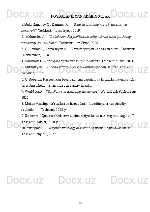 FOYDALANILGAN ADABIYOTLAR
1   Abdurahmonov Q., Karimov R. –  "Soliq siyosatining nazariy asoslari va 
amaliyoti" . Toshkent: "Iqtisodiyot", 2019.
2.   Akhmedov J. –  "O‘zbekiston Respublikasida soliq tizimini isloh qilishning 
zamonaviy yo‘nalishlari" .  Toshkent: "Ilm Ziyo", 2020.
3.  G‘ulomov S., Norbo‘tayev A. –  "Davlat byudjeti va soliq siyosati" .  Toshkent: 
"Universitet", 2018.
4. Karimova N. –  "Xalqaro tajriba va soliq islohotlari" .  Toshkent: "Fan", 2021.
5. Mustafayev B. –  "Soliq nazariyalari va ularning iqtisodiy ta’siri" . Toshkent: 
"Adolat", 2017.  
6. O‘zbekiston Respublikasi Prezidentining qarorlari va farmonlari, ayniqsa soliq 
siyosatini takomillashtirishga doir rasmiy hujjatlar.
7. World Bank –  "Tax Policy in Emerging Economies" .  World Bank Publications, 
2020.
8. Moliya vazirligi ma’ruzalari va hisobotlari. “Investitsiyalar va iqtisodiy 
islohotlar.” – Toshkent, 2023-yil.
9. Saidov A. “Qonunchilikda investitsion imtiyozlar va ularning amaldagi roli.” – 
Toshkent: Adolat, 2020-yil.
10. Yusupov A. –  "Raqamli texnologiyalar va soliq tizimini optimallashtirish" . 
Toshkent: "Iqbol", 2022.
33 