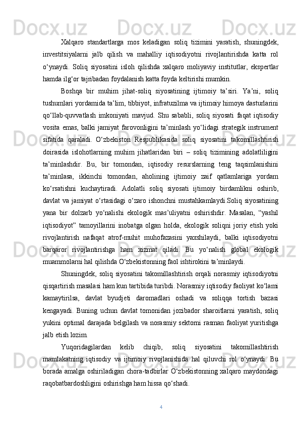 Xalqaro   standartlarga   mos   keladigan   soliq   tizimini   yaratish,   shuningdek,
investitsiyalarni   jalb   qilish   va   mahalliy   iqtisodiyotni   rivojlantirishda   katta   rol
o‘ynaydi.   Soliq   siyosatini   isloh   qilishda   xalqaro   moliyaviy   institutlar,   ekspertlar
hamda ilg‘or tajribadan foydalanish katta foyda keltirishi mumkin.
Boshqa   bir   muhim   jihat-soliq   siyosatining   ijtimoiy   ta’siri.   Ya’ni,   soliq
tushumlari yordamida ta’lim, tibbiyot, infratuzilma va ijtimoiy himoya dasturlarini
qo‘llab-quvvatlash   imkoniyati   mavjud.   Shu   sababli,   soliq   siyosati   faqat   iqtisodiy
vosita   emas,   balki   jamiyat   farovonligini   ta’minlash   yo‘lidagi   strategik   instrument
sifatida   qaraladi.   O‘zbekiston   Respublikasida   soliq   siyosatini   takomillashtirish
doirasida   islohotlarning   muhim   jihatlaridan   biri   –   soliq   tizimining   adolatliligini
ta’minlashdir.   Bu,   bir   tomondan,   iqtisodiy   resurslarning   teng   taqsimlanishini
ta’minlasa,   ikkinchi   tomondan,   aholining   ijtimoiy   zaif   qatlamlariga   yordam
ko‘rsatishni   kuchaytiradi.   Adolatli   soliq   siyosati   ijtimoiy   birdamlikni   oshirib,
davlat  va  jamiyat   o‘rtasidagi   o‘zaro  ishonchni   mustahkamlaydi.Soliq  siyosatining
yana   bir   dolzarb   yo‘nalishi   ekologik   mas’uliyatni   oshirishdir.   Masalan,   “yashil
iqtisodiyot”   tamoyillarini   inobatga   olgan   holda,   ekologik   soliqni   joriy   etish   yoki
rivojlantirish   nafaqat   atrof-muhit   muhofazasini   yaxshilaydi,   balki   iqtisodiyotni
barqaror   rivojlantirishga   ham   xizmat   qiladi.   Bu   yo‘nalish   global   ekologik
muammolarni hal qilishda O‘zbekistonning faol ishtirokini ta’minlaydi.
Shuningdek,   soliq   siyosatini   takomillashtirish   orqali   norasmiy   iqtisodiyotni
qisqartirish masalasi ham kun tartibida turibdi. Norasmiy iqtisodiy faoliyat ko‘lami
kamaytirilsa,   davlat   byudjeti   daromadlari   oshadi   va   soliqqa   tortish   bazasi
kengayadi.   Buning   uchun   davlat   tomonidan   jozibador   sharoitlarni   yaratish,   soliq
yukini optimal darajada belgilash va norasmiy sektorni rasman faoliyat yuritishga
jalb etish lozim.
Yuqoridagilardan   kelib   chiqib,   soliq   siyosatini   takomillashtirish
mamlakatning   iqtisodiy   va   ijtimoiy   rivojlanishida   hal   qiluvchi   rol   o‘ynaydi.   Bu
borada amalga oshiriladigan chora-tadbirlar O‘zbekistonning xalqaro maydondagi
raqobatbardoshligini oshirishga ham hissa qo‘shadi.
4 