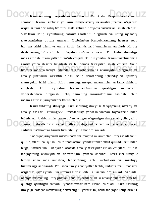 Kurs   ishining   maqsadi   va   vazifalari.     O‘zbekiston   Respublikasida   soliq
siyosatini   takomillashtirish   yo‘llarini   ilmiy-nazariy   va   amaliy   jihatdan   o‘rganish
orqali   samarador   soliq   tizimini   shakllantirish   bo‘yicha   tavsiyalar   ishlab   chiqish.
Vazifalari   soliq   siyosatining   nazariy   asoslarini   o‘rganish   va   uning   iqtisodiy
rivojlanishdagi   o‘rnini   aniqlash.   O‘zbekiston   Respublikasining   hozirgi   soliq
tizimini   tahlil   qilish   va   uning   kuchli   hamda   zaif   tomonlarini   aniqlash.   Xorijiy
davlatlarning ilg‘or soliq tizimi tajribasini o‘rganish va uni O‘zbekiston sharoitiga
moslashtirish imkoniyatlarini ko‘rib chiqish.   Soliq siyosatini takomillashtirishning
asosiy   yo‘nalishlarini   belgilash   va   bu   borada   tavsiyalar   ishlab   chiqish.   Soliq
tizimini   modernizatsiya   qilishda   raqamlashtirishning   ahamiyatini   o‘rganish   va
amaliy   jihatlarini   ko‘rsatib   o‘tish.   Soliq   siyosatining   iqtisodiy   va   ijtimoiy
ahamiyatini   tahlil   qilish.   Soliq   tizimidagi   mavjud   muammolar   va   kamchiliklarni
aniqlash.   Soliq   siyosatini   takomillashtirishga   qaratilgan   innovatsion
yondashuvlarni   o‘rganish.   Soliq   tizimining   samaradorligini   oshirish   uchun
raqamlashtirish jarayonlarini ko‘rib chiqish.
Kurs   ishining   ilmiyligi.   Kurs   ishining   ilmiyligi   tadqiqotning   nazariy   va
amaliy   asoslari,   shuningdek,   ilmiy-tahliliy   yondashuvlardan   foydalanish   bilan
belgilanadi. Ushbu ishda mavzu bo‘yicha ilgari o‘rganilgan ilmiy adabiyotlar, soliq
siyosatini   shakllantirish   va   takomillashtirishga   oid   xalqaro   va   mahalliy   tajribalar,
statistik ma’lumotlar hamda turli tahliliy usullar qo‘llaniladi.
Tadqiqot jarayonida mavzu bo‘yicha mavjud muammolar ilmiy asosda tahlil
qilinib, ularni hal qilish uchun innovatsion yondashuvlar taklif qilinadi. Shu bilan
birga,   nazariy   tahlil   natijalari   asosida   amaliy   tavsiyalar   ishlab   chiqiladi,   bu   esa
tadqiqotning   ahamiyati   va   dolzarbligini   yanada   oshiradi.   Kurs   ishi   ilmiylik
tamoyillariga   mos   ravishda,   tadqiqotning   izchil   metodikasi   va   mantiqiy
tuzilmasiga   asoslanadi.   Bu   ishda   ilmiy   adabiyotlar   tahlili,   statistik   ma’lumotlarni
o‘rganish, qiyosiy tahlil va umumlashtirish kabi usullar faol qo‘llaniladi. Natijada,
nafaqat mavzuning ilmiy jihatlari chuqur yoritiladi, balki amaliy muammolarni hal
qilishga   qaratilgan   samarali   yondashuvlar   ham   ishlab   chiqiladi.   Kurs   ishining
ilmiyligi   nafaqat   mavzuning   dolzarbligini   yoritishga,   balki   tadqiqot   natijalarining
5 