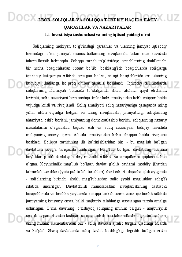 I-BOB. SOLIQLAR VA SOLIQQA TORTISH HAQIDA ILMIY
QARASHLAR VA NAZARIYALAR 
1.1 Investitsiya tushunchasi va uning iqtisodiyotdagi o‘rni
Soliqlarning   mohiyati   to’g’risidagi   qarashlar   va   ularning   jamiyat   iqtisodiy
tizimidagi   o’rni   jamiyat   munosabatlarining   rivojlanishi   bilan   mos   ravishda
takomillashib   kelmoqda.   Soliqqa   tortish   to’g’risidagi   qarashlarning   shakllanishi
bir   necha   bosqichlardan   iborat   bo’lib,   boshlang’ich   bosqichlarda   soliqlarga
iqtisodiy   kategoriya   sifatida   qaralgan   bo’lsa,   so’ngi   bosqichlarida   esa   ularning
huquqiy   jihatlariga   ko’proq   e’tibor   qaratila   boshlandi.   Iqtisodiy   ta’limotlarda
soliqlarning   ahamiyati   borasida   to’xtalganda   shuni   alohida   qayd   etishimiz
lozimki,   soliq   nazariyasi   ham   boshqa   fanlar   kabi   amaliyotdan   kelib   chiqqan   holda
vujudga   keldi   va   rivojlandi.   Soliq   amaliyoti   soliq   nazariyasiga   qaraganda   ming
yillar   oldin   vujudga   kelgan   va   uning   rivojlanishi,   jamiyatdagi   soliqlarning
ahamiyati oshib borishi, jamiyatning demokratlashib borishi   soliqlarning   nazariy
masalalarini   o’rganishni   taqozo   etdi   va   soliq   nazariyasi   tadrijiy   ravishda
moliyaning   asosiy   qismi   sifatida   amaliyotdan   kelib   chiqqan   holda   rivojlana
boshladi.   Soliqqa   tortishning   ilk   ko’rinishlaridan   biri   -   bu   mag’lub   bo’lgan
davlatdan   sovg’a   tariqasida   undirilgan.   Mag’lub   bo’lgan   davlatning   hamma
boyliklari g’olib davlatga harbiy mukofot sifatida va xarajatlarini qoplash uchun
o’tgan.   Keyinchalik   mag’lub   bo’lgan   davlat   g’olib   davlatni   moddiy   jihatdan
ta’minlab turishlari (yoki pul to’lab turishlari) shart edi. Boshqacha qilib aytganda
-   soliqlarning   birinchi   shakli   mag’lublardan   soliq   (yoki   mag’lublar   solig’i)
sifatida   undirilgan.   Davlatchilik   munosabatlari   rivojlanishining   dastlabki
bosqichlarida va tinchlik paytlarida soliqqa tortish tizimi zarur qurbonlik sifatida
jamiyatning ixtiyoriy  emas,  balki   majburiy  talablariga  asoslangan  tarzda  amalga
oshirilgan.   O’sha   davrning   o’zidayoq   soliqning   muhim   belgisi   -   majburiylik
sezilib   turgan.   Bundan   tashqari   soliqqa   tortish   hali   takomillashmagan   bo’lsa   ham,
uning muhim elementlaridan biri - soliq stavkasi ajralib turgan. Qadimgi Misrda
va   ko’plab   Sharq   davlatlarda   soliq   davlat   boshlig’iga   tegishli   bo’lgan   erdan
7 