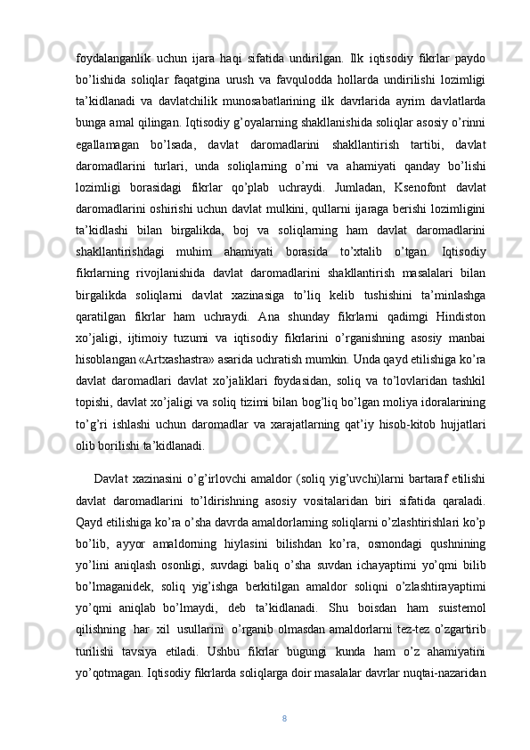 foydalanganlik   uchun   ijara   haqi   sifatida   undirilgan.   Ilk   iqtisodiy   fikrlar   paydo
bo’lishida   soliqlar   faqatgina   urush   va   favqulodda   hollarda   undirilishi   lozimligi
ta’kidlanadi   va   davlatchilik   munosabatlarining   ilk   davrlarida   ayrim   davlatlarda
bunga amal qilingan. Iqtisodiy g’oyalarning shakllanishida soliqlar asosiy o’rinni
egallamagan   bo’lsada,   davlat   daromadlarini   shakllantirish   tartibi,   davlat
daromadlarini   turlari,   unda   soliqlarning   o’rni   va   ahamiyati   qanday   bo’lishi
lozimligi   borasidagi   fikrlar   qo’plab   uchraydi.   Jumladan,   Ksenofont   davlat
daromadlarini oshirishi uchun davlat mulkini, qullarni ijaraga berishi lozimligini
ta’kidlashi   bilan   birgalikda,   boj   va   soliqlarning   ham   davlat   daromadlarini
shakllantirishdagi   muhim   ahamiyati   borasida   to’xtalib   o’tgan.   Iqtisodiy
fikrlarning   rivojlanishida   davlat   daromadlarini   shakllantirish   masalalari   bilan
birgalikda   soliqlarni   davlat   xazinasiga   to’liq   kelib   tushishini   ta’minlashga
qaratilgan   fikrlar   ham   uchraydi.   Ana   shunday   fikrlarni   qadimgi   Hindiston
xo’jaligi,   ijtimoiy   tuzumi   va   iqtisodiy   fikrlarini   o’rganishning   asosiy   manbai
hisoblangan «Artxashastra» asarida uchratish mumkin. Unda qayd etilishiga ko’ra
davlat   daromadlari   davlat   xo’jaliklari   foydasidan,   soliq   va   to’lovlaridan   tashkil
topishi, davlat xo’jaligi va soliq tizimi bilan bog’liq bo’lgan moliya idoralarining
to’g’ri   ishlashi   uchun   daromadlar   va   xarajatlarning   qat’iy   hisob-kitob   hujjatlari
olib borilishi ta’kidlanadi. 
Davlat   xazinasini   o’g’irlovchi   amaldor   (soliq   yig’uvchi)larni   bartaraf   etilishi
davlat   daromadlarini   to’ldirishning   asosiy   vositalaridan   biri   sifatida   qaraladi.
Qayd etilishiga ko’ra o’sha davrda amaldorlarning soliqlarni o’zlashtirishlari ko’p
bo’lib,   ayyor   amaldorning   hiylasini   bilishdan   ko’ra,   osmondagi   qushnining
yo’lini   aniqlash   osonligi,   suvdagi   baliq   o’sha   suvdan   ichayaptimi   yo’qmi   bilib
bo’lmaganidek,   soliq   yig’ishga   berkitilgan   amaldor   soliqni   o’zlashtirayaptimi
yo’qmi   aniqlab   bo’lmaydi,   deb   ta’kidlanadi.   Shu   boisdan   ham   suistemol
qilishning   har   xil   usullarini   o’rganib   olmasdan   amaldorlarni   tez-tez   o’zgartirib
turilishi   tavsiya   etiladi.   Ushbu   fikrlar   bugungi   kunda   ham   o’z   ahamiyatini
yo’qotmagan. Iqtisodiy fikrlarda soliqlarga doir masalalar davrlar nuqtai-nazaridan
8 