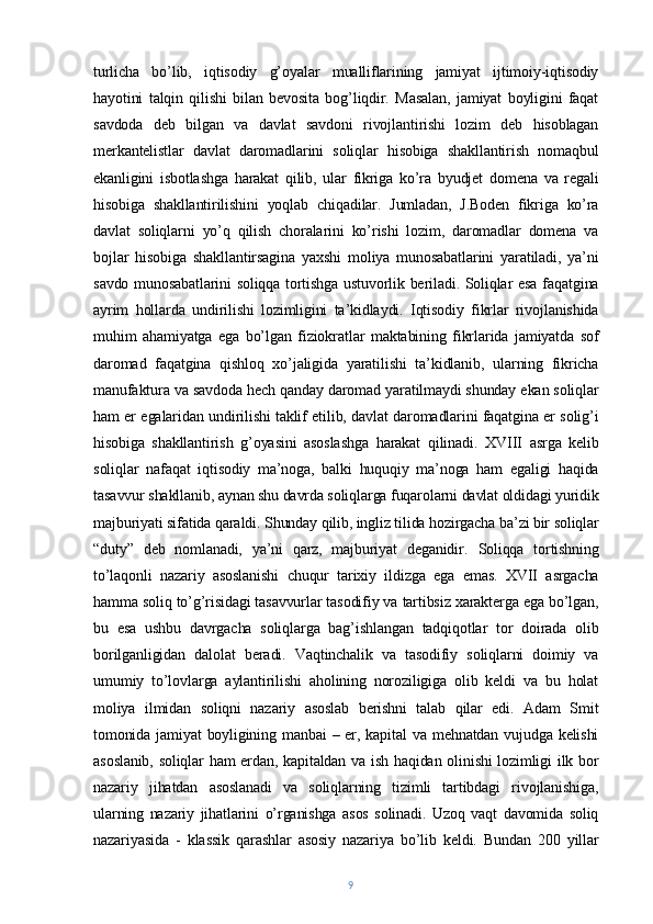 turlicha   bo’lib,   iqtisodiy   g’oyalar   mualliflarining   jamiyat   ijtimoiy-iqtisodiy
hayotini   talqin   qilishi   bilan   bevosita   bog’liqdir.   Masalan,   jamiyat   boyligini   faqat
savdoda   deb   bilgan   va   davlat   savdoni   rivojlantirishi   lozim   deb   hisoblagan
merkantelistlar   davlat   daromadlarini   soliqlar   hisobiga   shakllantirish   nomaqbul
ekanligini   isbotlashga   harakat   qilib,   ular   fikriga   ko’ra   byudjet   domena   va   regali
hisobiga   shakllantirilishini   yoqlab   chiqadilar.   Jumladan,   J.Boden   fikriga   ko’ra
davlat   soliqlarni   yo’q   qilish   choralarini   ko’rishi   lozim,   daromadlar   domena   va
bojlar   hisobiga   shakllantirsagina   yaxshi   moliya   munosabatlarini   yaratiladi,   ya’ni
savdo munosabatlarini  soliqqa tortishga ustuvorlik beriladi. Soliqlar esa faqatgina
ayrim   hollarda   undirilishi   lozimligini   ta’kidlaydi.   Iqtisodiy   fikrlar   rivojlanishida
muhim   ahamiyatga   ega   bo’lgan   fiziokratlar   maktabining   fikrlarida   jamiyatda   sof
daromad   faqatgina   qishloq   xo’jaligida   yaratilishi   ta’kidlanib,   ularning   fikricha
manufaktura va savdoda hech qanday daromad yaratilmaydi shunday ekan soliqlar
ham er egalaridan undirilishi taklif etilib, davlat daromadlarini faqatgina er solig’i
hisobiga   shakllantirish   g’oyasini   asoslashga   harakat   qilinadi.   XVIII   asrga   kelib
soliqlar   nafaqat   iqtisodiy   ma’noga,   balki   huquqiy   ma’noga   ham   egaligi   haqida
tasavvur shakllanib, aynan shu davrda soliqlarga fuqarolarni davlat oldidagi yuridik
majburiyati sifatida qaraldi. Shunday qilib, ingliz tilida hozirgacha ba’zi bir soliqlar
“duty”   deb   nomlanadi,   ya’ni   qarz,   majburiyat   deganidir.   Soliqqa   tortishning
to’laqonli   nazariy   asoslanishi   chuqur   tarixiy   ildizga   ega   emas.   XVII   asrgacha
hamma soliq to’g’risidagi tasavvurlar tasodifiy va tartibsiz xarakterga ega bo’lgan,
bu   esa   ushbu   davrgacha   soliqlarga   bag’ishlangan   tadqiqotlar   tor   doirada   olib
borilganligidan   dalolat   beradi.   Vaqtinchalik   va   tasodifiy   soliqlarni   doimiy   va
umumiy   to’lovlarga   aylantirilishi   aholining   noroziligiga   olib   keldi   va   bu   holat
moliya   ilmidan   soliqni   nazariy   asoslab   berishni   talab   qilar   edi.   Adam   Smit
tomonida jamiyat  boyligining manbai  – er, kapital  va  mehnatdan vujudga kelishi
asoslanib, soliqlar ham erdan, kapitaldan va ish haqidan olinishi lozimligi ilk bor
nazariy   jihatdan   asoslanadi   va   soliqlarning   tizimli   tartibdagi   rivojlanishiga,
ularning   nazariy   jihatlarini   o’rganishga   asos   solinadi.   Uzoq   vaqt   davomida   soliq
nazariyasida   -   klassik   qarashlar   asosiy   nazariya   bo’lib   keldi.   Bundan   200   yillar
9 