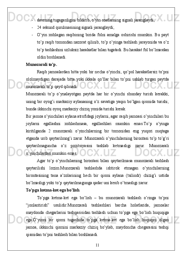 - davrning tugaganligini bildirib, o’yin soatlarning signali jaranglaydi;
- 24 sekund qurulmasining signali jaranglaydi;
- O’yin   xohlagan   raqibining   birida   folni   amalga   oshirishi   mumkin.   Bu   payt
to’p raqib tomondan nazorat qilinib, to’p o’yinga tashlash jarayonida va o’z
to’p tashlashini uzluksiz harakatlar bilan tugatadi. Bu harakat fol bo’lmasdan
oldin boshlanadi. 
Munozarali to’p .
Raqib jamoalardan bitta yoki bir necha o’yinchi, qo’pol harakatlarsiz to’pni
ololmaydigan   darajada   bitta   yoki   ikkala   qo’llar   bilan   to’pni   ushlab   turgan   paytda
munozarali to’p qayd qilinadi.
Munozarali   to’p   o’ynalayotgan   paytda   har   bir   o’yinchi   shunday   turish   kerakki,
uning bir oyog’i markaziy aylananing o’z savatiga yaqin bo’lgan qismida turishi;
bunda ikkinchi oyoq markaziy chiziq yonida turishi kerak. 
Bir jamoa o’yinchilari aylana atrofidagi joylarni, agar raqib jamoasi o’yinchilari bu
joylarni   egallashni   xohlashmasa,   egallashlari   mumkin   emas.To’p   o’yinga
kiritilganda   2   munozarali   o’yinchilarning   bir   tomonidan   eng   yuqori   nuqtaga
etganda urib qaytarilmog’i zarur. Munozarali o’yinchilarning birontasi to’p to’g’ri
qaytarilmaguncha   o’z   pozitsiyasini   tashlab   ketmasligi   zarur.   Munozarali
o’yinchilardan mumkin emas. 
Agar   to’p   o’yinchilarning   birontasi   bilan   qaytarilmasa   munozarali   tashlash
qaytarilishi   lozim.Munozarali   tashlashda   ishtirok   etmagan   o’yinchilarning
birontasining   tana   a’zolarining   hech   bir   qismi   aylana   (tsilindr)   chizig’i   ustida
bo’lmasligi yoki to’p qaytarilmagunga qadar uni kesib o’tmasligi zarur. 
To’pga ketma-ket ega bo’lish
To’pga   ketma-ket   ega   bo’lish   –   bu   munozarali   tashlash   o’ringa   to’pni
“jonlantirish”   usulidir.Munozarali   tashlashlari   barcha   holatlarida,   jamoalar
maydonda   chegarlarini   tashqarisidan   tashlash   uchun   to’pga   ega   bo’lish   huquqiga
ega.O’yinni   bir   qismi   tugashida   to’pga   ketma-ket   ega   bo’lish   huquqini   olgan
jamoa,   ikkinchi   qismini   markaziy   chiziq   bo’ylab,   maydoncha   chegarasini   tashqi
qismidan to’pni tashlash bilan boshlanadi.
11