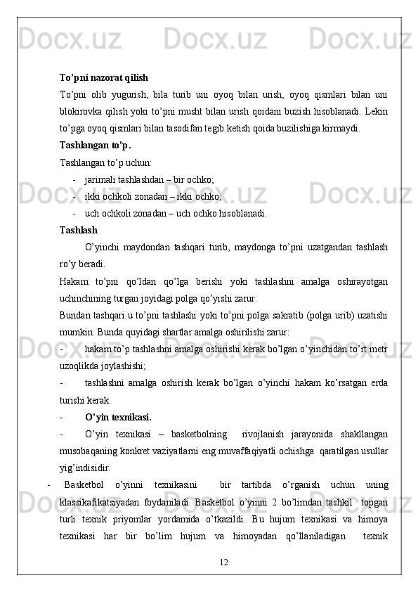 To’pni nazorat qilish
To’pni   olib   yugurish,   bila   turib   uni   oyoq   bilan   urish,   oyoq   qismlari   bilan   uni
blokirovka qilish yoki to’pni musht  bilan urish qoidani  buzish hisoblanadi. Lekin
to’pga oyoq qismlari bilan tasodifan tegib ketish qoida buzilishiga kirmaydi. 
Tashlangan to’p .
Tashlangan to’p uchun: 
- jarimali tashlashdan – bir ochko;
- ikki ochkoli zonadan – ikki ochko;
- uch ochkoli zonadan – uch ochko hisoblanadi. 
Tashlash
O’yinchi   maydondan   tashqari   turib,   maydonga   to’pni   uzatgandan   tashlash
ro’y beradi. 
Hakam   to’pni   qo’ldan   qo’lga   berishi   yoki   tashlashni   amalga   oshirayotgan
uchinchining turgan joyidagi polga qo’yishi zarur. 
Bundan tashqari u to’pni tashlashi yoki to’pni polga sakratib (polga urib) uzatishi
mumkin. Bunda quyidagi shartlar amalga oshirilishi zarur: 
- hakam to’p tashlashni amalga oshirishi kerak bo’lgan o’yinchidan to’rt metr
uzoqlikda joylashishi;
- tashlashni   amalga   oshirish   kerak   bo’lgan   o’yinchi   hakam   ko’rsatgan   erda
turishi kerak. 
- O’yin texnikasi.
- O’yin   texnikasi   –   basketbolning     rivojlanish   jarayonida   shakllangan
musobaqaning konkret vaziyatlarni eng muvaffaqiyatli ochishga  qaratilgan usullar
yig’indisidir.
- Basketbol   o’yinni   texnikasini     bir   tartibda   o’rganish   uchun   uning
klassikafikatsiyadan   foydaniladi.   Basketbol   o’yinni   2   bo’limdan   tashkil     topgan
turli   texnik   priyomlar   yordamida   o’tkazildi.   Bu   hujum   texnikasi   va   himoya
texnikasi   har   bir   bo’lim   hujum   va   himoyadan   qo’llaniladigan     texnik
12