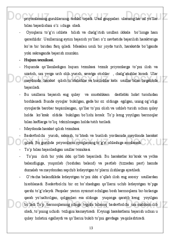 priyomlarning guruhlarning  tashkil topadi. Usul gruppalari  ularning har xil yo’llar
bilan bajarilishini o’z  ichiga  oladi.
-   Oyoqlarni   to’g’ri   ishlata     bilish   va   chalg’itish   usullari   ikkala     bo’limga   ham
qarashlidir. Usullarning ayrim bajarish yo’llari o’z navbatida bajarilish harakteriga
ko’ra   bir   biridan   farq   qiladi.   Masalan   usuli   bir   joyda   turib,   harakatda   bo’lganda
yoki sakraganda bajarish mumkin.
- Hujum texnikasi.
- Hujumda   qo’llaniladigan   hujum   texnikasi   texnik   priyomlarga   to’pni   ilish   va
uzatish,   uni   yerga   urib   olib   yurish,   savatga   otishlar     ,   chalg’atishlar   kiradi.   Ular
maydonda   harakat   qilish to’xtalishlar va burilishlar kabi   usullar bilan birgalikda
bajariladi. 
- Bu   usullarni   bajarish   eng   qulay     va   mustahkam     dastlabki   holat   turishidan
boshlanadi. Bunda oyoqlar  bukilgan, gada bir oz  oldinga  egilgan, uning og’irligi
oyoqlarda barobar taqsimlangan, qo’llar to’pni olish va ushlab turish uchun qulay
holda     ko’krak     oldida     bukilgan   bo’lishi   kerak.   To’p   keng   yoyilgan   barmoqlar
bilan kaftlarga to’liq  tekizilmagan holda tutib turiladi.
- Maydonda harakat qilish texnikasi.
- Basketbolchi     yurish,   sakrash,   to’htash   va   burilish   yordamida   maydonda   harakat
qiladi. Bu guruhda  priyomlarni oyoqlarning to’g’ri ishlashiga asoslanadi.
- To’p bilan bajariladigan usullar texnikasi.
- To’pni     ilish   bir   yoki   ikki   qo’llab   bajariladi.   Bu   harakatlar   ko’krak   va   yelka
balandligiga,   yuqorilab   (boshdan   baland)   va   pastlab   (tizzadan   past)   hamda
dumalab va maydondan sapchib kelayotgan to’plarni ilishlarga ajratiladi.
- O’rtacha   balandlikda   kelayotgan   to’pni   ikki   o’qllab   ilish   eng   asosiy     usullardan
hisoblanadi.   Basketbolchi   bir   oz   bo’shashgan   qo’llarni   uchib   kelayotgan   to’pga
qarshi to’g’irlaydi. Panjalar  yarim oysimot ochilgan bosh barmoqlarni bir-birlariga
qarab   yo’naltirilgan,   qolganlari   esa   oldinga     yuqoriga   qaratib   keng     yoyilgan
bo’ladi.To’p  barmoqlarning ichiga  tegishi bilanoq  basketbolchi  uni mahkam ilib
oladi, to’pning uchish  tezligini kamaytiradi. Keyingi harakatlarni bajarish uchun u
qulay  holatini egallaydi va qo’llarini bukib to’pni gavdaga  yaqinlashtiradi.
13