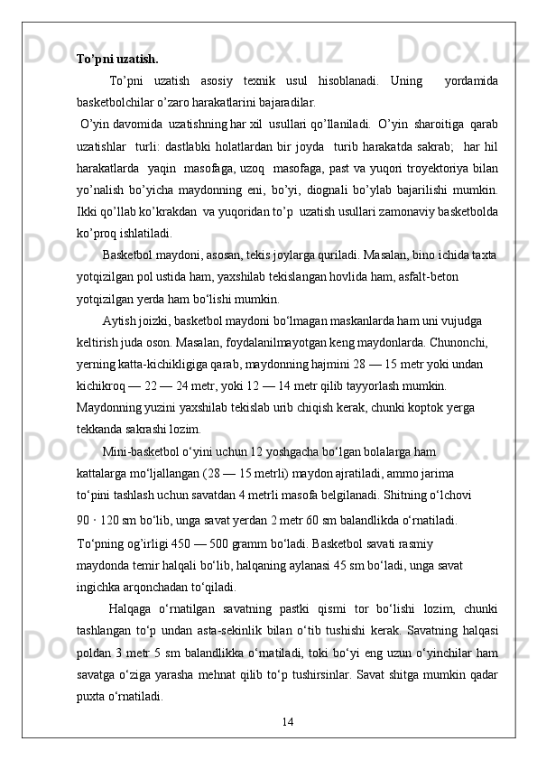 To’pni uzatish.
To’pni   uzatish   asosiy   texnik   usul   hisoblanadi.   Uning     yordamida
basketbolchilar o’zaro harakatlarini bajaradilar.
 O’yin davomida  uzatishning har xil  usullari qo’llaniladi.  O’yin  sharoitiga  qarab
uzatishlar     turli:   dastlabki   holatlardan   bir   joyda     turib   harakatda   sakrab;     har   hil
harakatlarda   yaqin   masofaga, uzoq   masofaga, past va yuqori troyektoriya bilan
yo’nalish   bo’yicha   maydonning   eni,   bo’yi,   diognali   bo’ylab   bajarilishi   mumkin.
Ikki qo’llab ko’krakdan  va yuqoridan to’p  uzatish usullari zamonaviy basketbolda
ko’proq ishlatiladi.
Basketbol maydoni, asosan, tekis joylarga quriladi. Masalan, bino ichida taxta
yotqizilgan pol ustida ham, yaxshilab tekislangan hovlida ham, asfalt-beton 
yotqizilgan yerda ham bo‘lishi mumkin.
Aytish joizki, basketbol maydoni bo‘lmagan maskanlarda ham uni vujudga 
keltirish juda oson. Masalan, foydalanilmayotgan keng maydonlarda. Chunonchi, 
yerning katta-kichikligiga qarab, maydonning hajmini 28 — 15 metr yoki undan 
kichikroq — 22 — 24 metr, yoki 12 — 14 metr qilib tayyorlash mumkin. 
Maydonning yuzini yaxshilab tekislab urib chiqish kerak, chunki koptok yerga 
tekkanda sakrashi lozim.
Mini-basketbol o‘yini uchun 12 yoshgacha bo‘lgan bolalarga ham 
kattalarga mo‘ljallangan (28 — 15 metrli) maydon ajratiladi, ammo jarima 
to‘pini tashlash uchun savatdan 4 metrli masofa belgilanadi. Shitning o‘lchovi
90  ·  120 sm bo‘lib, unga savat yerdan 2 metr 60 sm balandlikda o‘rnatiladi. 
To‘pning og’irligi 450 — 500 gramm bo‘ladi. Basketbol savati rasmiy 
maydonda temir halqali bo‘lib, halqaning aylanasi 45 sm bo‘ladi, unga savat 
ingichka arqonchadan to‘qiladi.
Halqaga   o‘rnatilgan   savatning   pastki   qismi   tor   bo‘lishi   lozim,   chunki
tashlangan   to‘p   undan   asta-sekinlik   bilan   o‘tib   tushishi   kerak.   Savatning   halqasi
poldan   3   metr   5   sm   balandlikka   o‘rnatiladi,   toki   bo‘yi   eng   uzun   o‘yinchilar   ham
savatga  o‘ziga  yarasha   mehnat  qilib  to‘p  tushirsinlar.  Savat   shitga  mumkin  qadar
puxta o‘rnatiladi.
14