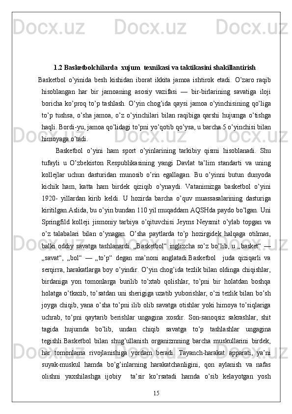 1.2  Basketbolchilarda   xujum    texnikasi va  taktika sini shakillantirish  
Basketbol   o’yinida   besh   kishidan   iborat   ikkita   jamoa   ishtirok   etadi.   O’zaro   raqib
hisoblangan   har   bir   jamoaning   asosiy   vazifasi   —   bir-birlarining   savatiga   iloji
boricha  ko’proq to’p tashlash.  O’yin chog’ida qaysi  jamoa  o’yinchisining  qo’liga
to’p   tushsa,   o’sha   jamoa,   o’z   o’yinchilari   bilan   raqibiga   qarshi   hujumga   o’tishga
haqli. Bordi-yu, jamoa qo’lidagi to’pni yo’qotib qo’ysa, u barcha 5 o’yinchisi bilan
himoyaga o’tadi. 
Basketbol   o’yini   ham   sport   o’yinlarining   tarkibiy   qismi   hisoblanadi.   Shu
tufayli   u   O’zbekiston   Respublikasining   yangi   Davlat   ta’lim   standarti   va   uning
kollejlar   uchun   dasturidan   munosib   o’rin   egallagan.   Bu   o’yinni   butun   dunyoda
kichik   ham,   katta   ham   birdek   qiziqib   o’ynaydi.   Vatanimizga   basketbol   o’yini
1920-   yillardan   kirib   keldi.   U   hozirda   barcha   o’quv   muassasalarining   dasturiga
kiritilgan.Aslida, bu o’yin bundan 110 yil muqaddam AQSHda paydo bo’lgan. Uni
Springfild   kolleji   jismoniy   tarbiya   o’qituvchisi   Jeyms   Neysmit   o’ylab   topgan   va
o’z   talabalari   bilan   o’ynagan.   O’sha   paytlarda   to’p   hozirgidek   halqaga   otilmas,
balki   oddiy   savatga   tashlanardi.   „Basketbol“   inglizcha   so’z   bo’lib,   u   „basket“   —
„savat“,   „bol“   —   „to’p“   degan   ma’noni   anglatadi.Basketbol     juda   qiziqarli   va
serqirra, harakatlarga boy o’yindir. O’yin chog’ida tezlik bilan oldinga chiqishlar,
birdaniga   yon   tomonlarga   burilib   to’xtab   qolishlar,   to’pni   bir   holatdan   boshqa
holatga o’tkazib, to’satdan uni sherigiga uzatib yuborishlar, o’zi tezlik bilan bo’sh
joyga chiqib, yana o’sha to’pni ilib olib savatga otishlar yoki himoya to’siqlariga
uchrab,   to’pni   qaytarib   berishlar   ungagina   xosdir.   Son-sanoqsiz   sakrashlar,   shit
tagida   hujumda   bo’lib,   undan   chiqib   savatga   to’p   tashlashlar   ungagina
tegishli.Basketbol   bilan   shug’ullanish   organizmning   barcha   muskullarini   birdek,
har   tomonlama   rivojlanishiga   yordam   beradi.   Tayanch-harakat   apparati,   ya’ni
suyak-muskul   hamda   bo’g’inlarning   harakatchanligini,   qon   aylanish   va   nafas
olishni   yaxshilashga   ijobiy     ta’sir   ko’rsatadi   hamda   o’sib   kelayotgan   yosh
15