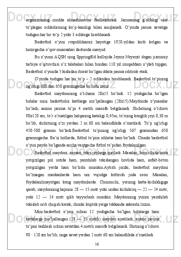 organizmning   modda   almashinuvini   faollashtiradi.   Jamoaning   g’olibligi   ular
to’plagan   ochkolarning   ko’p-kamligi   bilan   aniqlanadi.   O’yinda   jamoa   savatiga
tushgan har bir to’p 2 yoki 3 ochkoga hisoblanadi.  
Basketbol   o’yini   respublikamiz   hayotiga   1920-yildan   kirib   kelgan   va
hozirgacha o’quv muassalari dasturida mavjud. 
Bu o’yinni AQSH ning Sppringfild kollejida Jeyms Neysmit degan jismoniy
tarbiya o’qituvchisi o’z talabalari bilan bundan 110 yil muqaddam o’ylab topgan.
Basketbol o’yinida 5 kishidan iborat bo’lgan ikkita jamoa ishtirok etadi.
O’yinda  tushgan  har  bir  to’p –  2 ochkodan  hisoblanadi.  Basketbol   to’pining
og’irligi 600 dan 650 grammgacha bo’lishi zarur.
Basketbol   maydonining   o’lchami   28x15   bo’ladi.   12   yoshgacha   bo’lgan
bolalar   mini   basketbolni   kattlarga   mo’ljallangan   (28x15).Maydonda   o’ynasalar
bo’ladi,   ammo   jarima   to’pi   4   metrli   masofa   belgilanadi.   Shchitning   o’lchovi
90x120 sm, to’r o’rnatilgan halqaning kataligi 0,45m, to’rning kenglik joyi 0,30 m
bo’lib,   shchitning   o’zi   yerdan   2   m   60   sm   balandlikda   o’rnatiladi.   To’p   og’irligi
450-500   gramm   bo’ladi.Basketbol   to’pining   og’irligi   567   grammdan   650
grammgacha. Ba’zi hollarda, futbol to’pini ishlatsa ham bo’ladi. Chunki basketbol
o’yini paydo bo’lganda ancha vaqtgacha futbol to’pidan foydalanilgan.
Basketbol maydoni, asosan, tekis joylarga quriladi. Masalan, bino ichida taxta
yotqizilgan   pol   ustida   ham,   yaxshilab   tekislangan   hovlida   ham,   asfalt-beton
yotqizilgan   yerda   ham   bo’lishi   mumkin.Aytish   joizki,   basketbol   maydoni
bo’lmagan   maskanlarda   ham   uni   vujudga   keltirish   juda   oson.   Masalan,
foydalanilmayotgan   keng   maydonlarda.   Chunonchi,   yerning   katta-kichikligiga
qarab, maydonning hajmini 28 — 15 metr yoki undan kichikroq — 22 — 24 metr,
yoki   12   —   14   metr   qilib   tayyorlash   mumkin.   Maydonning   yuzini   yaxshilab
tekislab urib chiqish kerak, chunki koptok yerga tekkanda sakrashi lozim.
Mini-basketbol   o’yini   uchun   12   yoshgacha   bo’lgan   bolalarga   ham
kattalarga   mo’ljallangan   (28   —   15   metrli)   maydon   ajratiladi,   ammo   jarima
to’pini tashlash uchun savatdan 4 metrli masofa belgilanadi. Shitning o’lchovi
90  ·  120 sm bo’lib, unga savat yerdan 2 metr 60 sm balandlikda o’rnatiladi.
16