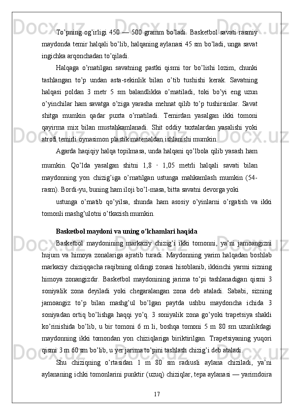 To’pning   og’irligi   450   —   500   gramm   bo’ladi.   Basketbol   savati   rasmiy
maydonda temir halqali bo’lib, halqaning aylanasi 45 sm bo’ladi, unga savat
ingichka arqonchadan to’qiladi.
Halqaga   o’rnatilgan   savatning   pastki   qismi   tor   bo’lishi   lozim,   chunki
tashlangan   to’p   undan   asta-sekinlik   bilan   o’tib   tushishi   kerak.   Savatning
halqasi   poldan   3   metr   5   sm   balandlikka   o’rnatiladi,   toki   bo’yi   eng   uzun
o’yinchilar   ham   savatga   o’ziga   yarasha   mehnat   qilib   to’p   tushirsinlar.   Savat
shitga   mumkin   qadar   puxta   o’rnatiladi.   Temirdan   yasalgan   ikki   tomoni
qayirma   mix   bilan   mustahkamlanadi.   Shit   oddiy   taxtalardan   yasalishi   yoki
atrofi temirli oynasimon plastik materialdan ishlanishi mumkin.
Agarda haqiqiy halqa topilmasa, unda halqani qo’lbola qilib yasash ham
mumkin.   Qo’lda   yasalgan   shitni   1,8   ·   1,05   metrli   halqali   savati   bilan
maydonning   yon   chizig’iga   o’rnatilgan   ustunga   mahkamlash   mumkin   (54-
rasm). Bordi-yu, buning ham iloji bo’l-masa, bitta savatni devorga yoki
ustunga   o’rnatib   qo’yilsa,   shunda   ham   asosiy   o’yinlarni   o’rgatish   va   ikki
tomonli mashg’ulotni o’tkazish mumkin.
Basketbol maydoni va uning o’lchamlari haqida
Basketbol   maydonining   markaziy   chizig’i   ikki   tomonni,   ya’ni   jamoangizni
hujum   va   himoya   zonalariga   ajratib   turadi.   Maydonning   yarim   halqadan   boshlab
markaziy chiziqqacha raqibning oldingi zonasi  hisoblanib, ikkinchi yarmi  sizning
himoya   zonangizdir.   Basketbol   maydonining   jarima   to’pi   tashlanadigan   qismi   3
soniyalik   zona   deyiladi   yoki   chegaralangan   zona   deb   ataladi.   Sababi,   sizning
jamoangiz   to’p   bilan   mashg’ul   bo’lgan   paytda   ushbu   maydoncha   ichida   3
soniyadan   ortiq   bo’lishga   haqqi   yo’q.   3   soniyalik   zona   go’yoki   trapetsiya   shakli
ko’rinishida   bo’lib,   u   bir   tomoni   6   m   li,   boshqa   tomoni   5   m   80   sm   uzunlikdagi
maydonning   ikki   tomondan   yon   chiziqlariga   biriktirilgan.   Trapetsiyaning   yuqori
qismi 3 m 60 sm bo’lib, u yer jarima to’pini tashlash chizig’i deb ataladi. 
Shu   chiziqning   o’rtasidan   1   m   80   sm   radiusli   aylana   chiziladi,   ya’ni
aylananing ichki tomonlarini punktir (uzuq) chiziqlar, tepa aylanasi — yarimdoira
17