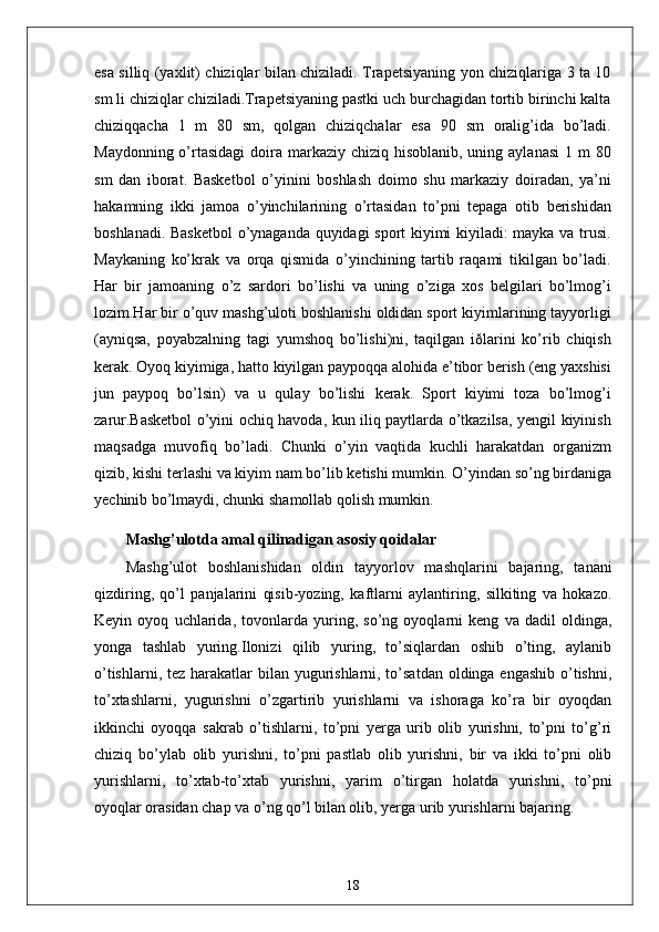 esa silliq (yaxlit) chiziqlar bilan chiziladi. Trapetsiyaning yon chiziqlariga 3 ta 10
sm li chiziqlar chiziladi.Trapetsiyaning pastki uch burchagidan tortib birinchi kalta
chiziqqacha   1   m   80   sm,   qolgan   chiziqchalar   esa   90   sm   oralig’ida   bo’ladi.
Maydonning o’rtasidagi  doira markaziy  chiziq hisoblanib, uning aylanasi  1 m  80
sm   dan   iborat.   Basketbol   o’yinini   boshlash   doimo   shu   markaziy   doiradan,   ya’ni
hakamning   ikki   jamoa   o’yinchilarining   o’rtasidan   to’pni   tepaga   otib   berishidan
boshlanadi. Basketbol  o’ynaganda quyidagi sport kiyimi kiyiladi: mayka va trusi.
Maykaning   ko’krak   va   orqa   qismida   o’yinchining   tartib   raqami   tikilgan   bo’ladi.
Har   bir   jamoaning   o’z   sardori   bo’lishi   va   uning   o’ziga   xos   belgilari   bo’lmog’i
lozim.Har bir o’quv mashg’uloti boshlanishi oldidan sport kiyimlarining tayyorligi
(ayniqsa,   poyabzalning   tagi   yumshoq   bo’lishi)ni,   taqilgan   iðlarini   ko’rib   chiqish
kerak. Oyoq kiyimiga, hatto kiyilgan paypoqqa alohida e’tibor berish (eng yaxshisi
jun   paypoq   bo’lsin)   va   u   qulay   bo’lishi   kerak.   Sport   kiyimi   toza   bo’lmog’i
zarur.Basketbol o’yini ochiq havoda, kun iliq paytlarda o’tkazilsa, yengil kiyinish
maqsadga   muvofiq   bo’ladi.   Chunki   o’yin   vaqtida   kuchli   harakatdan   organizm
qizib, kishi terlashi va kiyim nam bo’lib ketishi mumkin. O’yindan so’ng birdaniga
yechinib bo’lmaydi, chunki shamollab qolish mumkin.
Mashg’ulotda amal qilinadigan asosiy qoidalar
Mashg’ulot   boshlanishidan   oldin   tayyorlov   mashqlarini   bajaring,   tanani
qizdiring,   qo’l   panjalarini   qisib-yozing,   kaftlarni   aylantiring,   silkiting   va   hokazo.
Keyin   oyoq   uchlarida,   tovonlarda   yuring,   so’ng   oyoqlarni   keng   va   dadil   oldinga,
yonga   tashlab   yuring.Ilonizi   qilib   yuring,   to’siqlardan   oshib   o’ting,   aylanib
o’tishlarni, tez harakatlar  bilan yugurishlarni, to’satdan oldinga engashib o’tishni,
to’xtashlarni,   yugurishni   o’zgartirib   yurishlarni   va   ishoraga   ko’ra   bir   oyoqdan
ikkinchi   oyoqqa   sakrab   o’tishlarni,   to’pni   yerga   urib   olib   yurishni,   to’pni   to’g’ri
chiziq   bo’ylab   olib   yurishni,   to’pni   pastlab   olib   yurishni,   bir   va   ikki   to’pni   olib
yurishlarni,   to’xtab-to’xtab   yurishni,   yarim   o’tirgan   holatda   yurishni,   to’pni
oyoqlar orasidan chap va o’ng qo’l bilan olib, yerga urib yurishlarni bajaring.
18