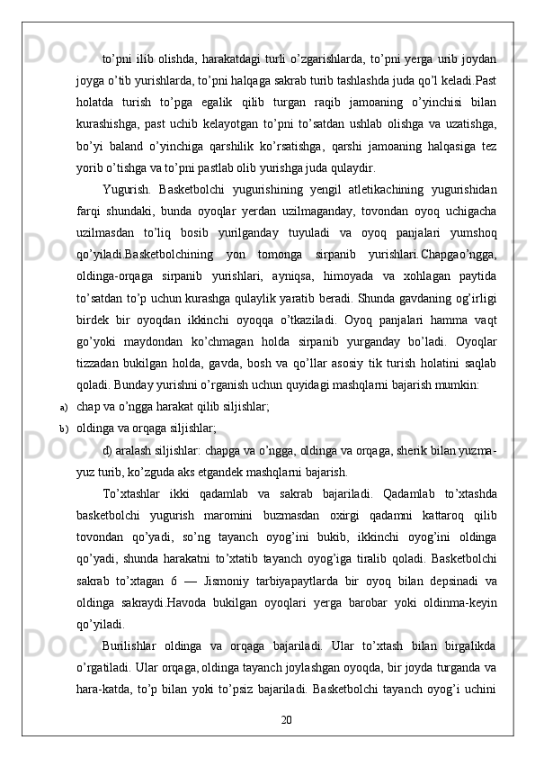 to’pni   ilib   olishda,   harakatdagi   turli   o’zgarishlarda,   to’pni   yerga   urib   joydan
joyga o’tib yurishlarda, to’pni halqaga sakrab turib tashlashda juda qo’l keladi.Past
holatda   turish   to’pga   egalik   qilib   turgan   raqib   jamoaning   o’yinchisi   bilan
kurashishga,   past   uchib   kelayotgan   to’pni   to’satdan   ushlab   olishga   va   uzatishga,
bo’yi   baland   o’yinchiga   qarshilik   ko’rsatishga,   qarshi   jamoaning   halqasiga   tez
yorib o’tishga va to’pni pastlab olib yurishga juda qulaydir.
Yugurish.   Basketbolchi   yugurishining   yengil   atletikachining   yugurishidan
farqi   shundaki,   bunda   oyoqlar   yerdan   uzilmaganday,   tovondan   oyoq   uchigacha
uzilmasdan   to’liq   bosib   yurilganday   tuyuladi   va   oyoq   panjalari   yumshoq
qo’yiladi.Basketbolchining   yon   tomonga   sirpanib   yurishlari . Chapgao’ngga,
oldinga-orqaga   sirpanib   yurishlari,   ayniqsa,   himoyada   va   xohlagan   paytida
to’satdan to’p uchun kurashga qulaylik yaratib beradi. Shunda gavdaning og’irligi
birdek   bir   oyoqdan   ikkinchi   oyoqqa   o’tkaziladi.   Oyoq   panjalari   hamma   vaqt
go’yoki   maydondan   ko’chmagan   holda   sirpanib   yurganday   bo’ladi.   Oyoqlar
tizzadan   bukilgan   holda,   gavda,   bosh   va   qo’llar   asosiy   tik   turish   holatini   saqlab
qoladi.  Bunday yurishni o’rganish uchun quyidagi mashqlarni bajarish mumkin:
a) chap va o’ngga harakat qilib siljishlar;
b) oldinga va orqaga siljishlar;
d) aralash siljishlar: chapga va o’ngga, oldinga va orqaga, sherik bilan yuzma-
yuz turib, ko’zguda aks etgandek mashqlarni bajarish.
To ’ xtashlar   ikki   qadamlab   va   sakrab   bajariladi .   Qadamlab   to ’ xtashda
basketbolchi   yugurish   maromini   buzmasdan   oxirgi   qadamni   kattaroq   qilib
tovondan   qo ’ yadi ,   so ’ ng   tayanch   oyog ’ ini   bukib ,   ikkinchi   oyog ’ ini   oldinga
qo ’ yadi ,   shunda   harakatni   to ’ xtatib   tayanch   oyog ’ iga   tiralib   qoladi .   Basketbolchi
sakrab   to ’ xtagan   6   —   Jismoniy   tarbiyapaytlarda   bir   oyoq   bilan   depsinadi   va
oldinga   sakraydi . Havoda   bukilgan   oyoqlari   yerga   barobar   yoki   oldinma - keyin
qo ’ yiladi .
Burilishlar   oldinga   va   orqaga   bajariladi.   Ular   to’xtash   bilan   birgalikda
o’rgatiladi. Ular orqaga,
  oldinga tayanch joylashgan oyoqda, bir joyda turganda va
hara-katda,   to’p   bilan   yoki   to’psiz   bajariladi.   Basketbolchi   tayanch   oyog’i   uchini
20