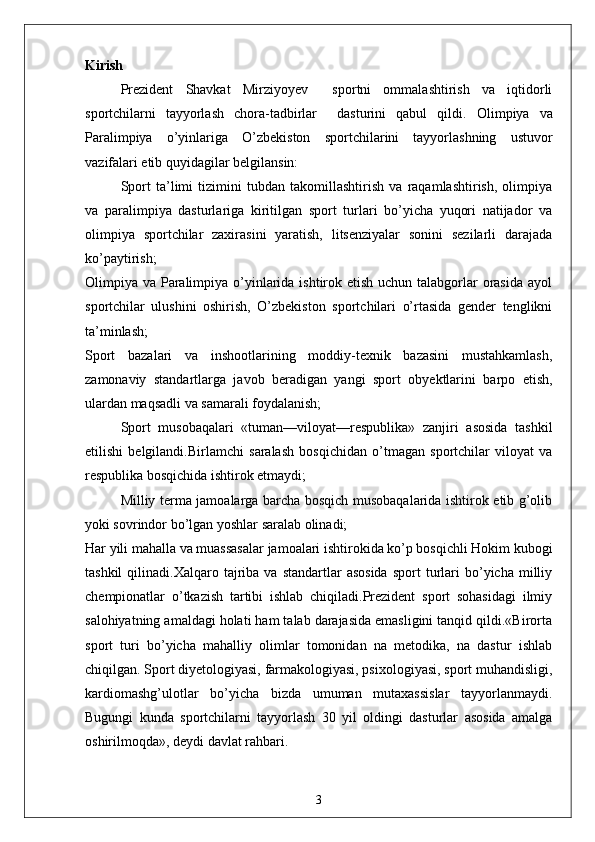 Kirish
Prezident   Shavkat   Mirziyoyev     sportni   ommalashtirish   va   iqtidorli
sportchilarni   tayyorlash   chora-tadbirlar     dasturini   qabul   qildi.   Olimpiya   va
Paralimpiya   o’yinlariga   O’zbekiston   sportchilarini   tayyorlashning   ustuvor
vazifalari etib quyidagilar belgilansin:
Sport   ta’limi   tizimini   tubdan   takomillashtirish   va   raqamlashtirish,   olimpiya
va   paralimpiya   dasturlariga   kiritilgan   sport   turlari   bo’yicha   yuqori   natijador   va
olimpiya   sportchilar   zaxirasini   yaratish,   litsenziyalar   sonini   sezilarli   darajada
ko’paytirish;
Olimpiya va Paralimpiya o’yinlarida ishtirok etish uchun talabgorlar  orasida ayol
sportchilar   ulushini   oshirish,   O’zbekiston   sportchilari   o’rtasida   gender   tenglikni
ta’minlash;
Sport   bazalari   va   inshootlarining   moddiy-texnik   bazasini   mustahkamlash,
zamonaviy   standartlarga   javob   beradigan   yangi   sport   obyektlarini   barpo   etish,
ulardan maqsadli va samarali foydalanish;
Sport   musobaqalari   «tuman—viloyat—respublika»   zanjiri   asosida   tashkil
etilishi   belgilandi. Birlamchi   saralash   bosqichidan   o’tmagan   sportchilar   viloyat   va
respublika bosqichida ishtirok etmaydi;
Milliy terma jamoalarga barcha bosqich musobaqalarida ishtirok etib g’olib
yoki sovrindor bo’lgan yoshlar saralab olinadi;
Har yili mahalla va muassasalar jamoalari ishtirokida ko’p bosqichli Hokim kubogi
tashkil  qilinadi.Xalqaro  tajriba   va  standartlar   asosida   sport   turlari  bo’yicha  milliy
chempionatlar   o’tkazish   tartibi   ishlab   chiqiladi.Prezident   sport   sohasidagi   ilmiy
salohiyatning amaldagi holati ham talab darajasida emasligini tanqid qildi.«Birorta
sport   turi   bo’yicha   mahalliy   olimlar   tomonidan   na   metodika,   na   dastur   ishlab
chiqilgan. Sport diyetologiyasi, farmakologiyasi, psixologiyasi, sport muhandisligi,
kardiomashg’ulotlar   bo’yicha   bizda   umuman   mutaxassislar   tayyorlanmaydi.
Bugungi   kunda   sportchilarni   tayyorlash   30   yil   oldingi   dasturlar   asosida   amalga
oshirilmoqda», deydi davlat rahbari.
3