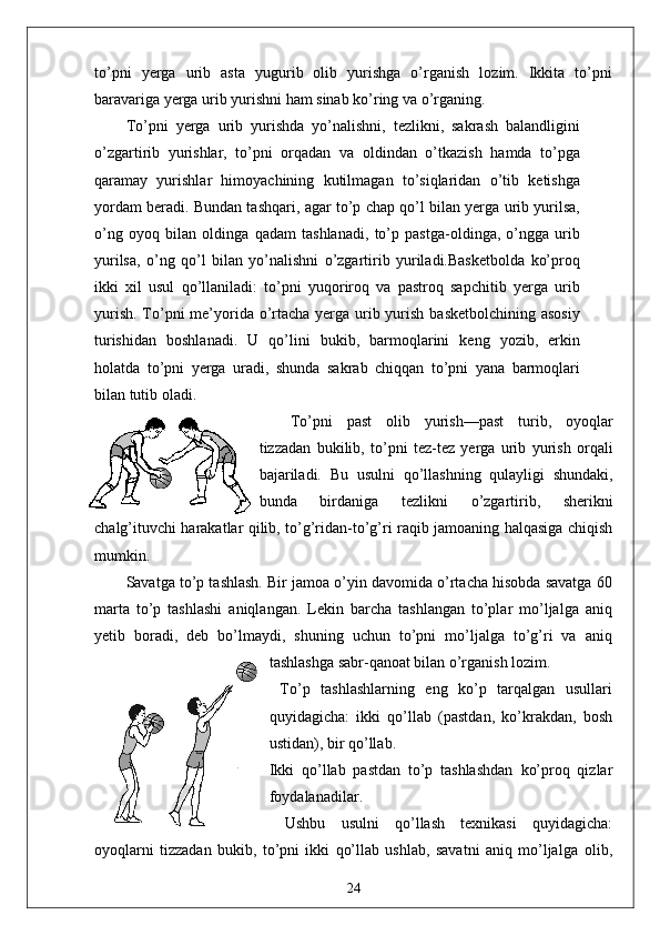 to’pni   yerga   urib   asta   yugurib   olib   yurishga   o’rganish   lozim.   Ikkita   to’pni
baravariga yerga urib yurishni ham sinab ko’ring va o’rganing.
To’pni   yerga   urib   yurishda   yo’nalishni,   tezlikni,   sakrash   balandligini
o’zgartirib   yurishlar,   to’pni   orqadan   va   oldindan   o’tkazish   hamda   to’pga
qaramay   yurishlar   himoyachining   kutilmagan   to’siqlaridan   o’tib   ketishga
yordam beradi. Bundan tashqari, agar to’p chap qo’l bilan yerga urib yurilsa,
o’ng   oyoq   bilan   oldinga   qadam   tashlanadi,   to’p   pastga-oldinga,   o’ngga   urib
yurilsa,   o’ng   qo’l   bilan   yo’nalishni   o’zgartirib   yuriladi.Basketbolda   ko’proq
ikki   xil   usul   qo’llaniladi:   to’pni   yuqoriroq   va   pastroq   sapchitib   yerga   urib
yurish. To’pni  me’yorida o’rtacha yerga urib yurish basketbolchining asosiy
turishidan   boshlanadi.   U   qo’lini   bukib,   barmoqlarini   keng   yozib,   erkin
holatda   to’pni   yerga   uradi,   shunda   sakrab   chiqqan   to’pni   yana   barmoqlari
bilan tutib oladi.
To’pni   past   olib   yurish—past   turib,   oyoqlar
tizzadan   bukilib,   to’pni   tez-tez   yerga   urib   yurish   orqali
bajariladi.   Bu   usulni   qo’llashning   qulayligi   shundaki,
bunda   birdaniga   tezlikni   o’zgartirib,   sherikni
chalg’ituvchi harakatlar qilib, to’g’ridan-to’g’ri raqib jamoaning halqasiga chiqish
mumkin.
Savatga to’p tashlash. Bir jamoa o’yin davomida o’rtacha hisobda savatga 60
marta   to’p   tashlashi   aniqlangan.   Lekin   barcha   tashlangan   to’plar   mo’ljalga   aniq
yetib   boradi,   deb   bo’lmaydi,   shuning   uchun   to’pni   mo’ljalga   to’g’ri   va   aniq
tashlashga sabr-qanoat bilan o’rganish lozim.
  To’p   tashlashlarning   eng   ko’p   tarqalgan   usullari
quyidagicha:   ikki   qo’llab   (pastdan,   ko’krakdan,   bosh
ustidan), bir qo’llab.
Ikki   qo’llab   pastdan   to’p   tashlashdan   ko’proq   qizlar
foydalanadilar.
  Ushbu   usulni   qo’llash   texnikasi   quyidagicha:
oyoqlarni   tizzadan   bukib,   to’pni   ikki   qo’llab   ushlab,   savatni   aniq   mo’ljalga   olib,
24