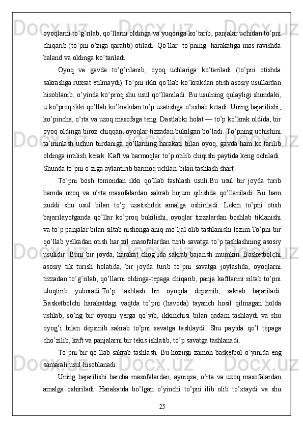 oyoqlarni to’g’rilab, qo’llarni oldinga va yuqoriga ko’tarib, panjalar uchidan to’pni
chiqarib (to’pni o’ziga qaratib) otiladi. Qo’llar   to’pning   harakatiga mos ravishda
baland va oldinga ko’tariladi. 
Oyoq   va   gavda   to’g’rilanib,   oyoq   uchlariga   ko’tariladi   (to’pni   otishda
sakrashga ruxsat etilmaydi).To’pni ikki qo’llab ko’krakdan otish asosiy usullardan
hisoblanib, o’yinda ko’proq shu usul qo’llaniladi. Bu usulning qulayligi shundaki,
u ko’proq ikki qo’llab ko’krakdan to’p uzatishga o’xshab ketadi. Uning bajarilishi,
ko’pincha, o’rta va uzoq masofaga teng. Dastlabki holat — to’p ko’krak oldida, bir
oyoq oldinga biroz chiqqan, oyoqlar tizzadan bukilgan bo’ladi. To’pning uchishini
ta’minlash  uchun  birdaniga qo’llarning  harakati  bilan  oyoq, gavda  ham   ko’tarilib
oldinga intilish kerak. Kaft va barmoqlar to’p otilib chiqishi paytida keng ochiladi.
Shunda to’pni o’ziga aylantirib barmoq uchlari bilan tashlash shart .
To’pni   bosh   tomondan   ikki   qo’llab   tashlash   usuli.Bu   usul   bir   joyda   turib
hamda   uzoq   va   o’rta   masofalardan   sakrab   hujum   qilishda   qo’llaniladi.   Bu   ham
xuddi   shu   usul   bilan   to’p   uzatishdek   amalga   oshiriladi.   Lekin   to’pni   otish
bajarilayotganda   qo’llar   ko’proq   bukilishi,   oyoqlar   tizzalardan   boshlab   tiklanishi
va to’p panjalar bilan siltab nishonga aniq mo’ljal olib tashlanishi lozim.To’pni bir
qo’llab yelkadan otish har xil masofalardan turib savatga to’p tashlashning asosiy
usulidir.   Buni   bir   joyda,   harakat   chog’ida   sakrab   bajarish   mumkin.   Basketbolchi
asosiy   tik   turish   holatida,   bir   joyda   turib   to’pni   savatga   joylashda,   oyoqlarni
tizzadan to’g’rilab, qo’llarni oldinga-tepaga chiqarib, panja kaftlarini siltab to’pni
uloqtirib   yuboradi.To’p   tashlash   bir   oyoqda   depsinib,   sakrab   bajariladi.
Basketbolchi   harakatdagi   vaqtda   to’pni   (havoda)   tayanch   hosil   qilmagan   holda
ushlab,   so’ng   bir   oyoqni   yerga   qo’yib,   ikkinchisi   bilan   qadam   tashlaydi   va   shu
oyog’i   bilan   depsinib   sakrab   to’pni   savatga   tashlaydi.   Shu   paytda   qo’l   tepaga
cho’zilib, kaft va panjalarni bir tekis ishlatib, to’p savatga tashlanadi.
To’pni bir qo’llab sakrab tashlash .   Bu hozirgi zamon basketbol   o’yinida eng
samarali usul hisoblanadi. 
Uning   bajarilishi   barcha   masofalardan,   ayniqsa,   o’rta   va   uzoq   masofalardan
amalga   oshiriladi.   Harakatda   bo’lgan   o’yinchi   to’pni   ilib   olib   to’xtaydi   va   shu
25
