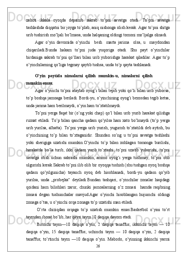 zahoti   ikkala   oyoqda   depsinib   sakrab   to’pni   savatga   otadi.   To’pni   savatga
tashlashda diqqatni bir joyga to’plab, aniq nishonga olish kerak. Agar to’pni shitga
urib tushirish mo’ljali bo’lmasa, unda halqaning oldingi tomoni mo’ljalga olinadi.
Agar   o’yin   davomida   o’yinchi     besh     marta   jarima     olsa,   u     maydondan
chiqariladi.Bunda   hakam   to’pni   juda   yuqoriga   otadi.   Shu   payt   o’yinchilar
birdaniga sakrab to’pni  qo’llari bilan urib yuborishga  harakat  qiladilar. Agar  to’p
o’yinchilarning qo’liga tegmay qaytib tushsa, unda to’p qayta tashlanadi.
O’yin   paytida   nimalarni   qilish   mumkin-u,   nimalarni   qilish
mumkin emas.
Agar o’yinchi to’pni ataylab oyog’i bilan tepib yoki qo’li bilan urib yuborsa,
to’p boshqa jamoaga beriladi. Bordi-yu, o’yinchining oyog’i bexosdan tegib ketsa,
unda jarima ham berilmaydi, o’yin ham to’xtatilmaydi.
To’pni yerga faqat bir (o’ng yoki chap) qo’l bilan urib yurib harakat qilishga
ruxsat  etiladi. To’p bilan qancha qadam  qo’yilsa ham  xato bo’lmaydi  (to’p yerga
urib yurilsa, albatta). To’pni yerga urib yurish, yugurish to’xtatildi deb aytish, bu
o’yinchining   to’p   bilan   to’xtaganidir.   Shundan   so’ng   u   to’pni   savatga   tashlashi
yoki   sherigiga   uzatishi   mumkin.O’yinchi   to’p   bilan   xohlagan   tomonga   burilishi,
harakatda   bo’la   turib,   ikki   qadam   yurib   to’xtashi,   to’pni   uzatib   yuborishi,   to’pni
savatga   otish   uchun   sakrashi   mumkin,   ammo   oyog’i   yerga   tushmay,   to’pni   otib
ulgurishi kerak.Sakrab to’pni ilib olib bir oyoqqa tushish (shu tushgan oyoq boshqa
qadam   qo’yilgunicha)   tayanch   oyoq   deb   hisoblanadi,   bordi-yu   qadam   qo’yib
yurilsa,   unda   „probejka“   deyiladi.Bundan   tashqari,   o’yinchilar   zonalar   haqidagi
qoidani   ham   bilishlari   zarur,   chunki   jamoalarning   o’z   zonasi     hamda   raqibning
zonasi   degan   tushunchalar   mavjud.Agar   o’yinchi   hisoblangan   hujumchi   oldingi
zonaga o’tsa, u o’yinchi orqa zonaga to’p uzatishi man etiladi.
  O’rta   chiziqdan   orqaga   to’p   uzatish   mumkin   emas.Basketbol   o’yini   to’rt
taymdan iborat bo’lib, har qaysi taym 10 daqiqa davom etadi.
  Birinchi   taym—10   daqiqa   o’yin,   2   daqiqa   tanaffus;   ikkinchi   taym   —   10
daqiqa   o’yin,   15   daqiqa   tanaffus;   uchinchi   taym   —   10   daqiqa   o’yin,   2   daqiqa
tanaffus;   to’rtinchi   taym   —10   daqiqa   o’yin.   Mabodo,   o’yinning   ikkinchi   yarmi
26
